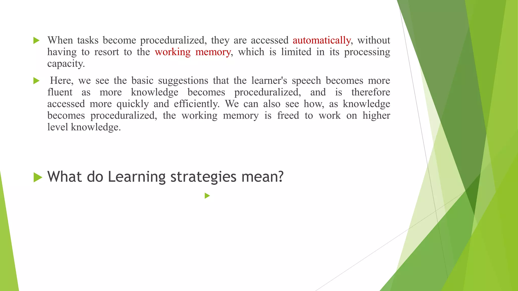  When tasks become proceduralized, they are accessed automatically, without
having to resort to the working memory, which is limited in its processing
capacity.
 Here, we see the basic suggestions that the learner's speech becomes more
fluent as more knowledge becomes proceduralized, and is therefore
accessed more quickly and efficiently. We can also see how, as knowledge
becomes proceduralized, the working memory is freed to work on higher
level knowledge.
 What do Learning strategies mean?

 