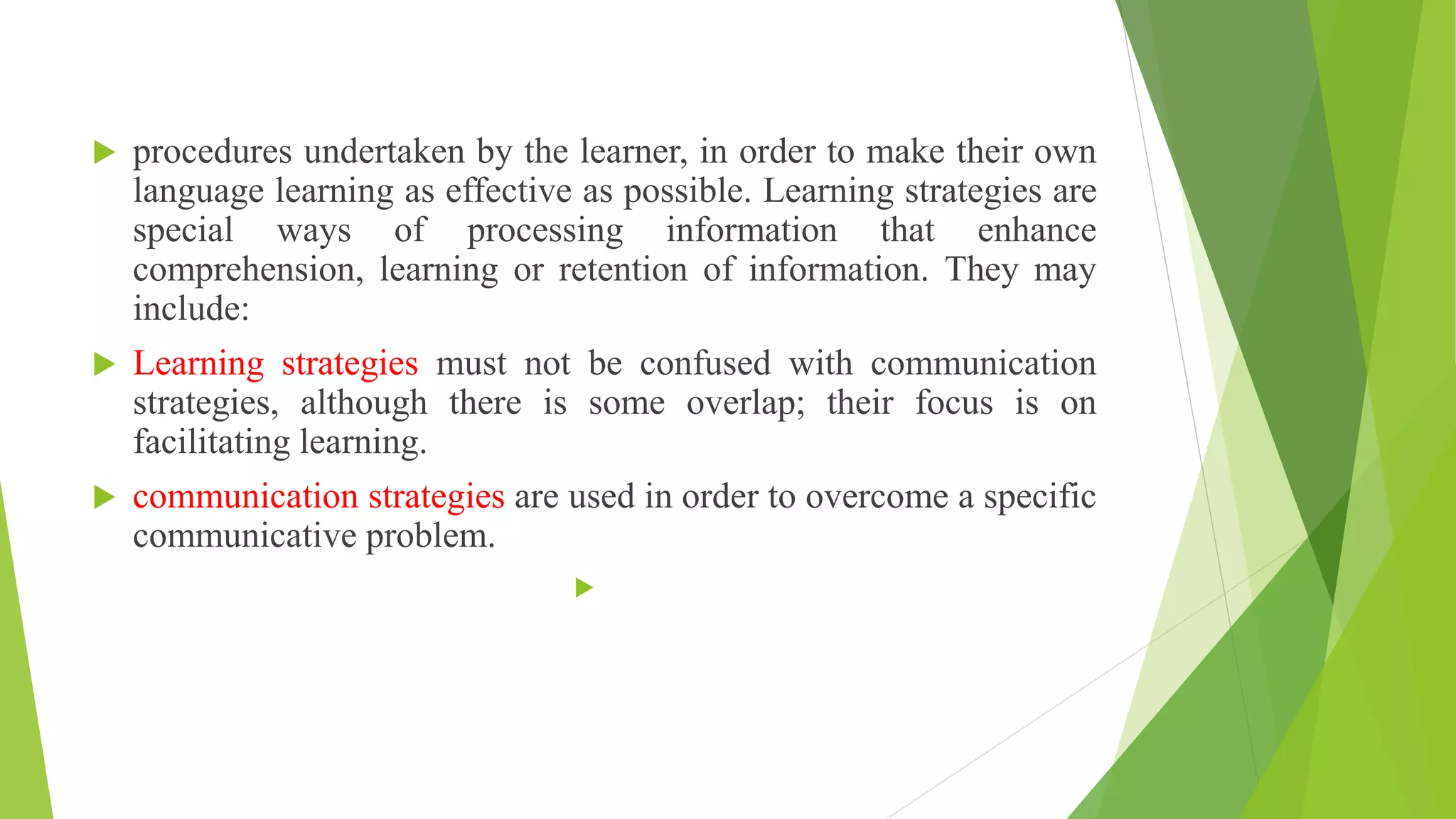  procedures undertaken by the learner, in order to make their own
language learning as effective as possible. Learning strategies are
special ways of processing information that enhance
comprehension, learning or retention of information. They may
include:
 Learning strategies must not be confused with communication
strategies, although there is some overlap; their focus is on
facilitating learning.
 communication strategies are used in order to overcome a specific
communicative problem.

 