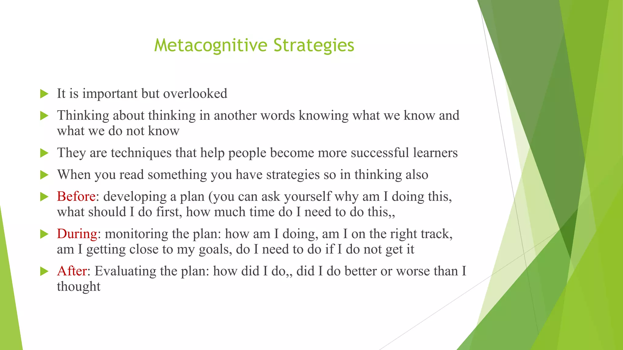 Metacognitive Strategies
 It is important but overlooked
 Thinking about thinking in another words knowing what we know and
what we do not know
 They are techniques that help people become more successful learners
 When you read something you have strategies so in thinking also
 Before: developing a plan (you can ask yourself why am I doing this,
what should I do first, how much time do I need to do this,,
 During: monitoring the plan: how am I doing, am I on the right track,
am I getting close to my goals, do I need to do if I do not get it
 After: Evaluating the plan: how did I do,, did I do better or worse than I
thought
 