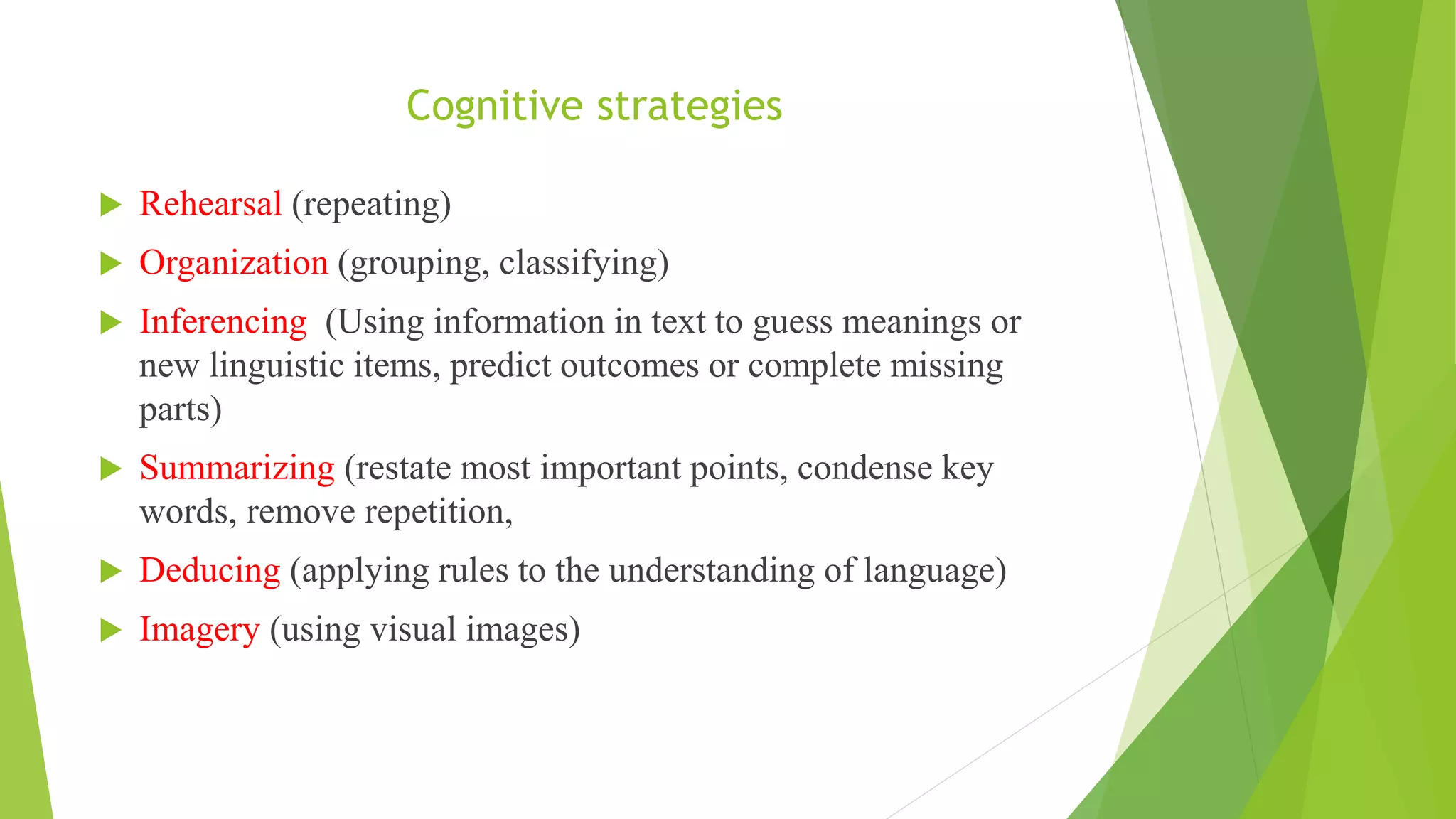 Cognitive strategies
 Rehearsal (repeating)
 Organization (grouping, classifying)
 Inferencing (Using information in text to guess meanings or
new linguistic items, predict outcomes or complete missing
parts)
 Summarizing (restate most important points, condense key
words, remove repetition,
 Deducing (applying rules to the understanding of language)
 Imagery (using visual images)
 
