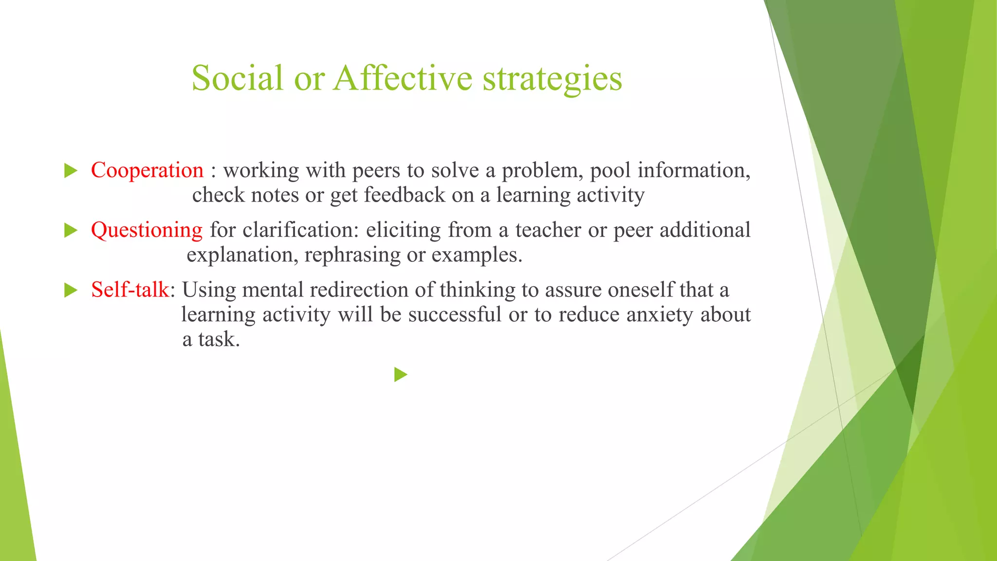 Social or Affective strategies
 Cooperation : working with peers to solve a problem, pool information,
check notes or get feedback on a learning activity
 Questioning for clarification: eliciting from a teacher or peer additional
explanation, rephrasing or examples.
 Self-talk: Using mental redirection of thinking to assure oneself that a
learning activity will be successful or to reduce anxiety about
a task.

 