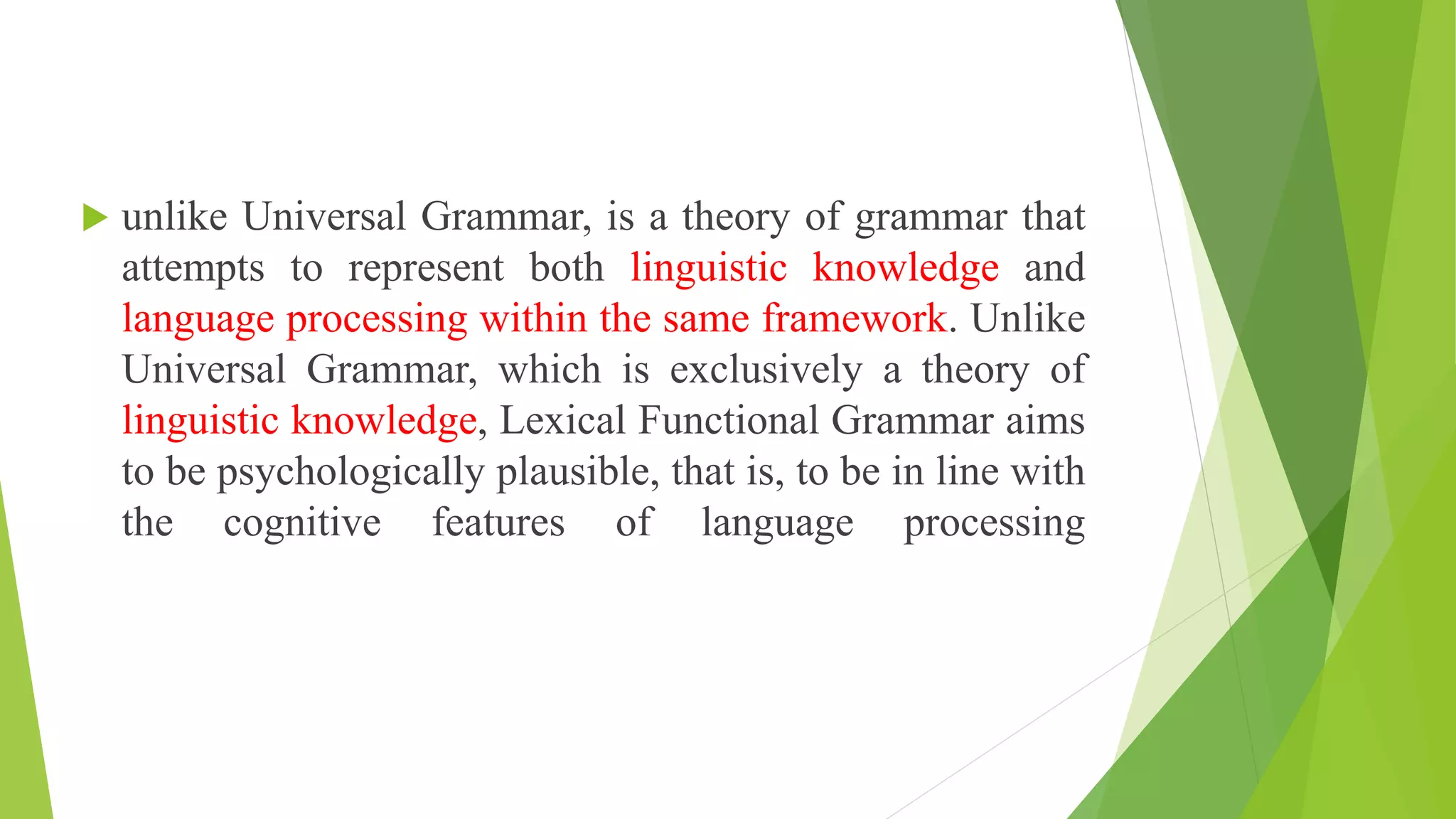  unlike Universal Grammar, is a theory of grammar that
attempts to represent both linguistic knowledge and
language processing within the same framework. Unlike
Universal Grammar, which is exclusively a theory of
linguistic knowledge, Lexical Functional Grammar aims
to be psychologically plausible, that is, to be in line with
the cognitive features of language processing
 