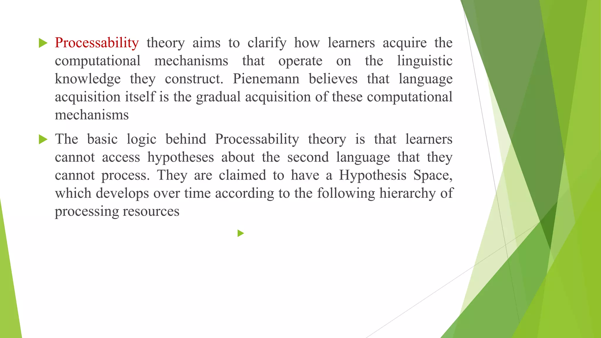  Processability theory aims to clarify how learners acquire the
computational mechanisms that operate on the linguistic
knowledge they construct. Pienemann believes that language
acquisition itself is the gradual acquisition of these computational
mechanisms
 The basic logic behind Processability theory is that learners
cannot access hypotheses about the second language that they
cannot process. They are claimed to have a Hypothesis Space,
which develops over time according to the following hierarchy of
processing resources

 