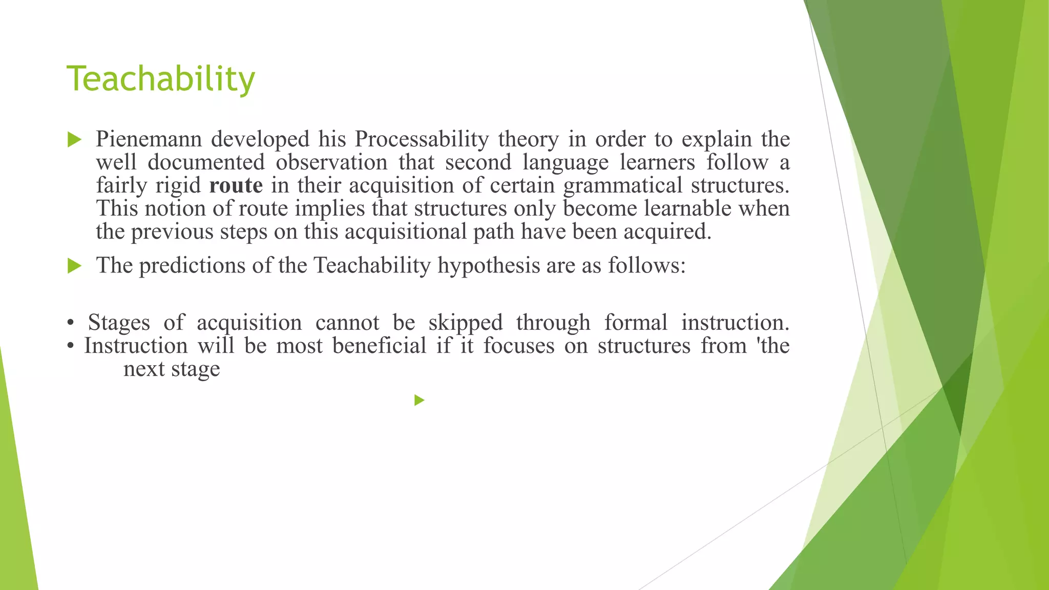 Teachability
 Pienemann developed his Processability theory in order to explain the
well documented observation that second language learners follow a
fairly rigid route in their acquisition of certain grammatical structures.
This notion of route implies that structures only become learnable when
the previous steps on this acquisitional path have been acquired.
 The predictions of the Teachability hypothesis are as follows:
• Stages of acquisition cannot be skipped through formal instruction.
• Instruction will be most beneficial if it focuses on structures from 'the
next stage

 