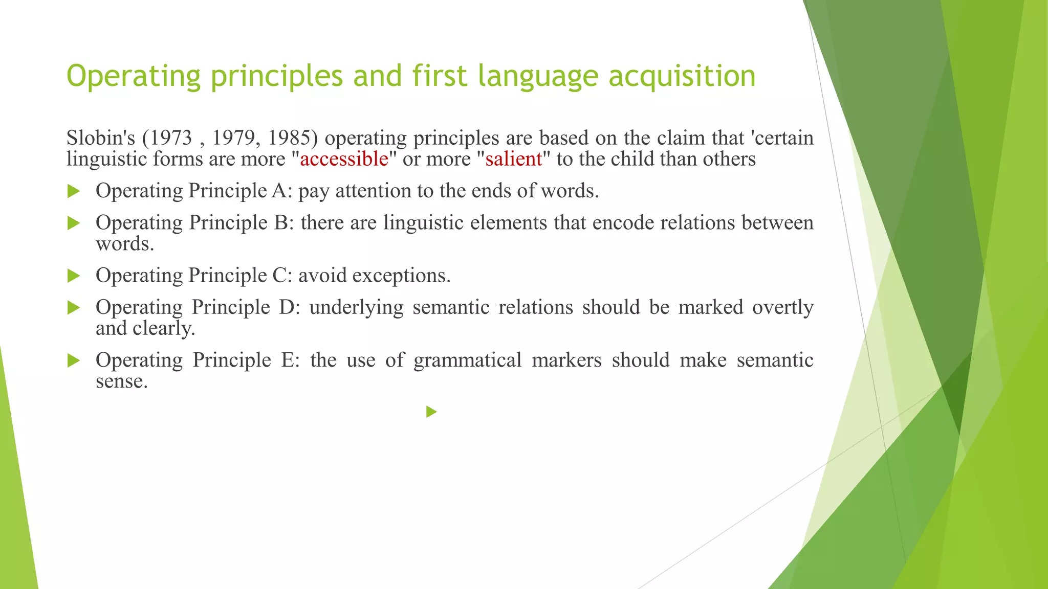 Operating principles and first language acquisition
Slobin's (1973 , 1979, 1985) operating principles are based on the claim that 'certain
linguistic forms are more "accessible" or more "salient" to the child than others
 Operating Principle A: pay attention to the ends of words.
 Operating Principle B: there are linguistic elements that encode relations between
words.
 Operating Principle C: avoid exceptions.
 Operating Principle D: underlying semantic relations should be marked overtly
and clearly.
 Operating Principle E: the use of grammatical markers should make semantic
sense.

 