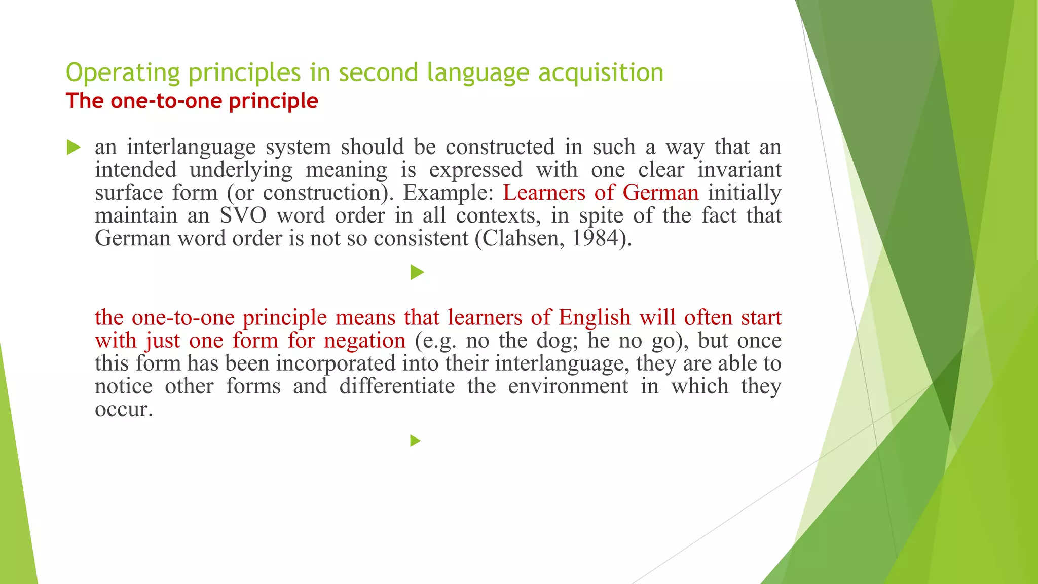 Operating principles in second language acquisition
The one-to-one principle
 an interlanguage system should be constructed in such a way that an
intended underlying meaning is expressed with one clear invariant
surface form (or construction). Example: Learners of German initially
maintain an SVO word order in all contexts, in spite of the fact that
German word order is not so consistent (Clahsen, 1984).

the one-to-one principle means that learners of English will often start
with just one form for negation (e.g. no the dog; he no go), but once
this form has been incorporated into their interlanguage, they are able to
notice other forms and differentiate the environment in which they
occur.

 