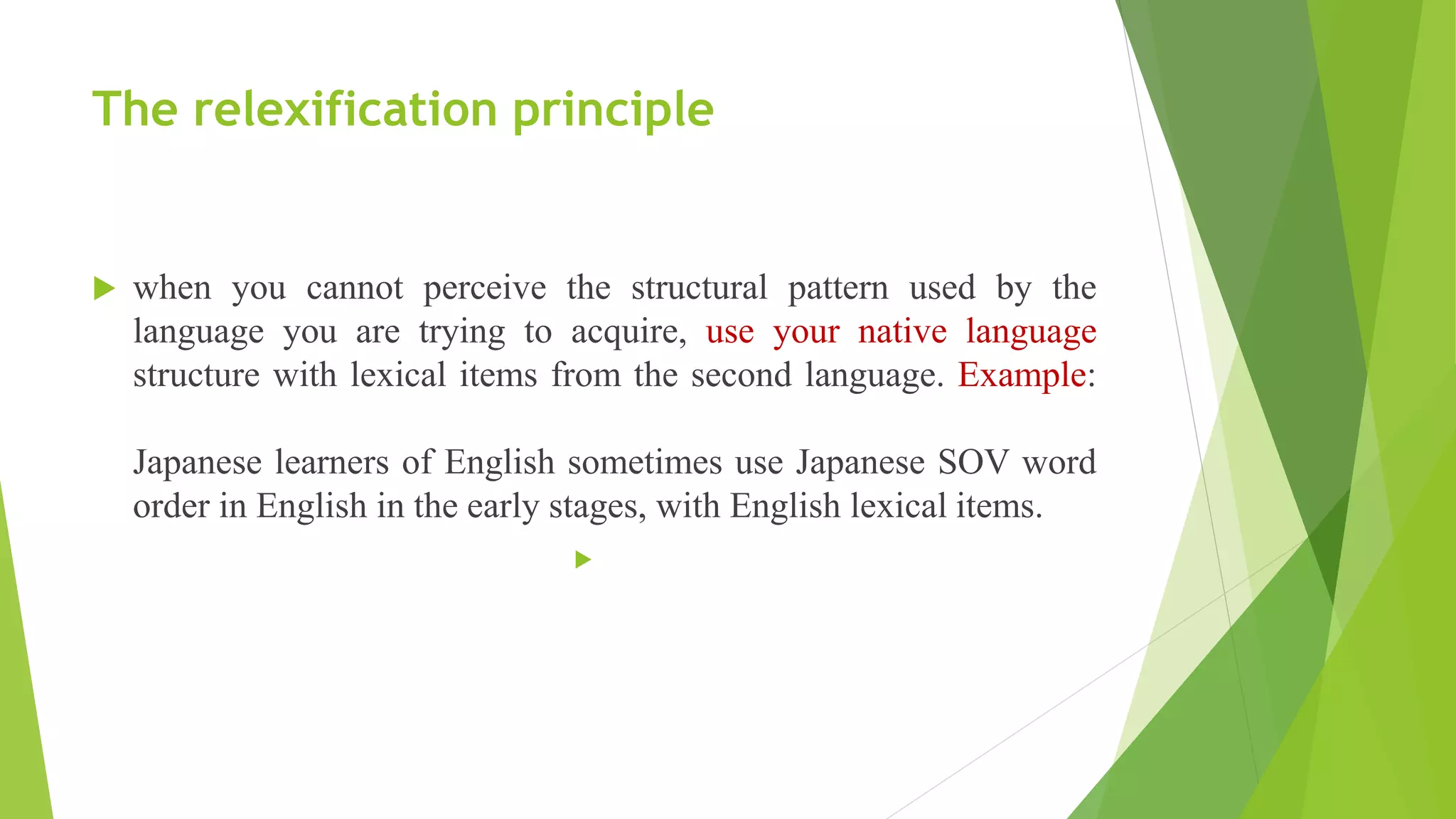 The relexification principle
 when you cannot perceive the structural pattern used by the
language you are trying to acquire, use your native language
structure with lexical items from the second language. Example:
Japanese learners of English sometimes use Japanese SOV word
order in English in the early stages, with English lexical items.

 