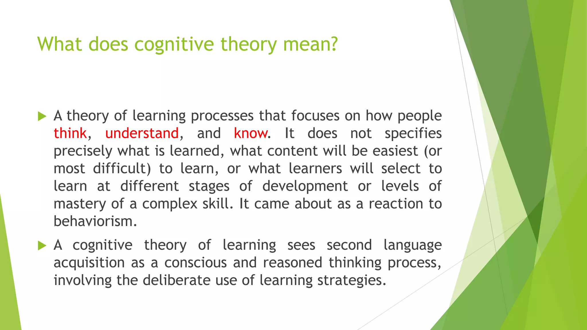 What does cognitive theory mean?
 A theory of learning processes that focuses on how people
think, understand, and know. It does not specifies
precisely what is learned, what content will be easiest (or
most difficult) to learn, or what learners will select to
learn at different stages of development or levels of
mastery of a complex skill. It came about as a reaction to
behaviorism.
 A cognitive theory of learning sees second language
acquisition as a conscious and reasoned thinking process,
involving the deliberate use of learning strategies.
 
