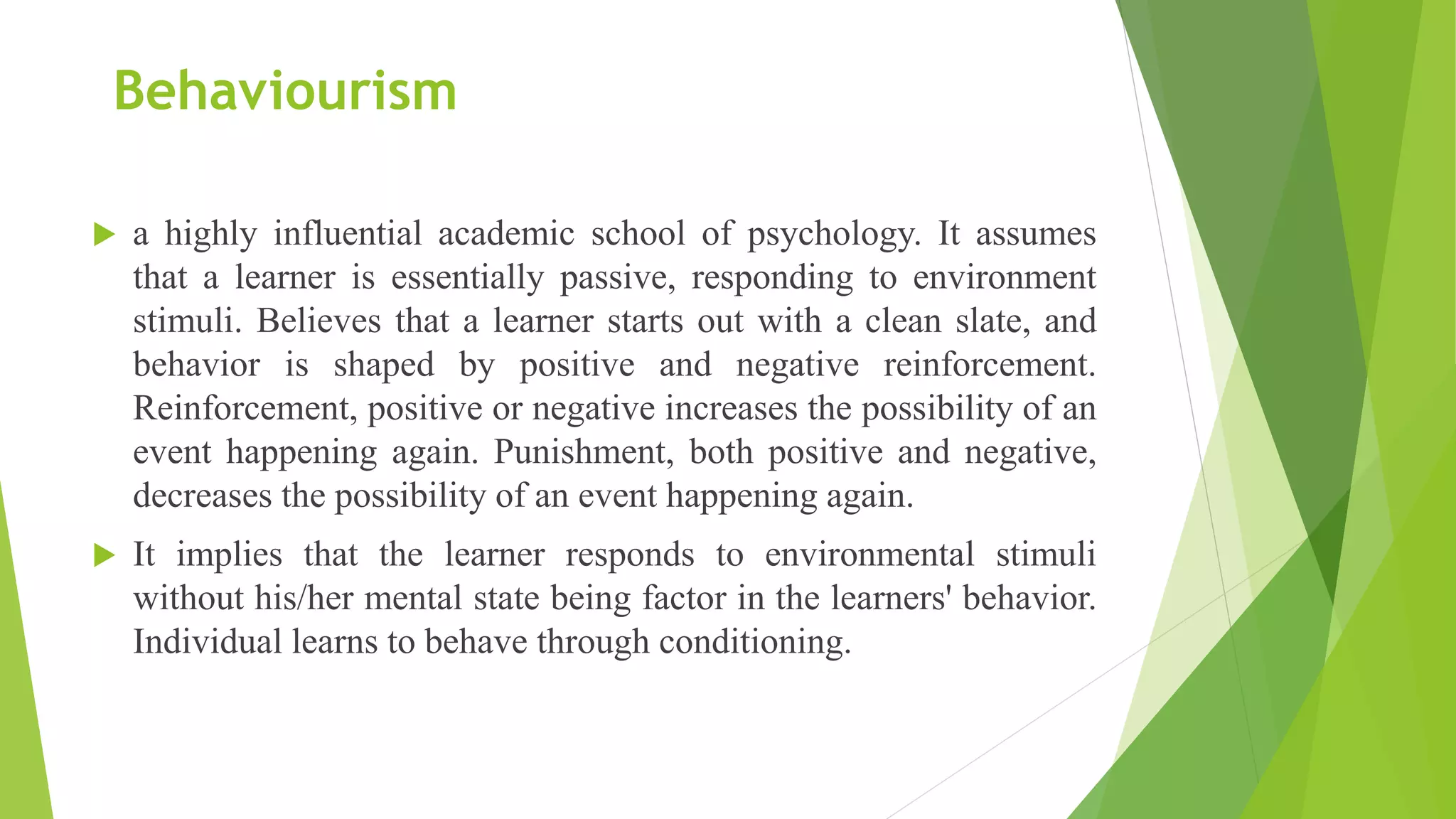 Behaviourism
 a highly influential academic school of psychology. It assumes
that a learner is essentially passive, responding to environment
stimuli. Believes that a learner starts out with a clean slate, and
behavior is shaped by positive and negative reinforcement.
Reinforcement, positive or negative increases the possibility of an
event happening again. Punishment, both positive and negative,
decreases the possibility of an event happening again.
 It implies that the learner responds to environmental stimuli
without his/her mental state being factor in the learners' behavior.
Individual learns to behave through conditioning.
 