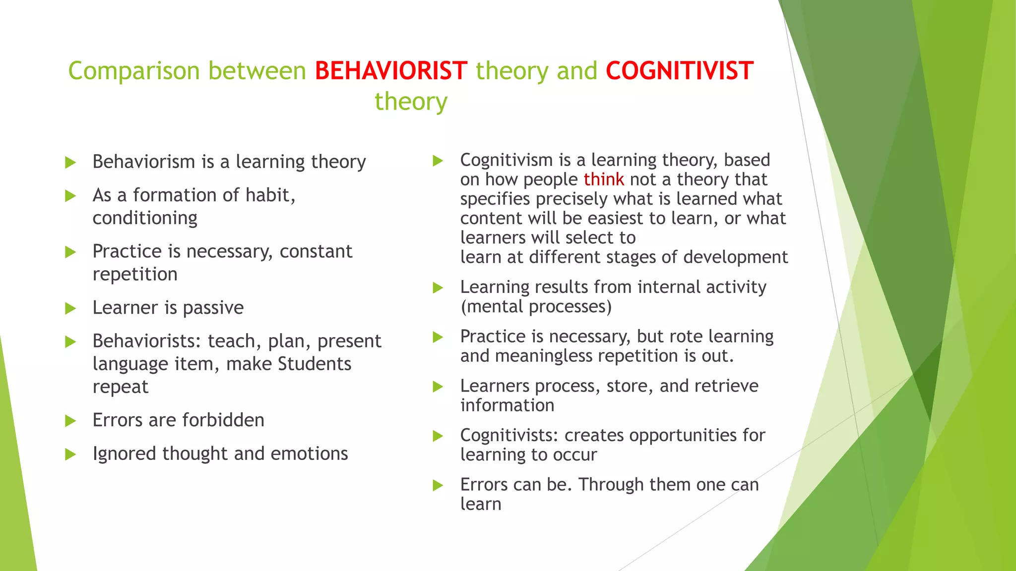 Comparison between BEHAVIORIST theory and COGNITIVIST
theory
 Behaviorism is a learning theory
 As a formation of habit,
conditioning
 Practice is necessary, constant
repetition
 Learner is passive
 Behaviorists: teach, plan, present
language item, make Students
repeat
 Errors are forbidden
 Ignored thought and emotions
 Cognitivism is a learning theory, based
on how people think not a theory that
specifies precisely what is learned what
content will be easiest to learn, or what
learners will select to
learn at different stages of development
 Learning results from internal activity
(mental processes)
 Practice is necessary, but rote learning
and meaningless repetition is out.
 Learners process, store, and retrieve
information
 Cognitivists: creates opportunities for
learning to occur
 Errors can be. Through them one can
learn
 