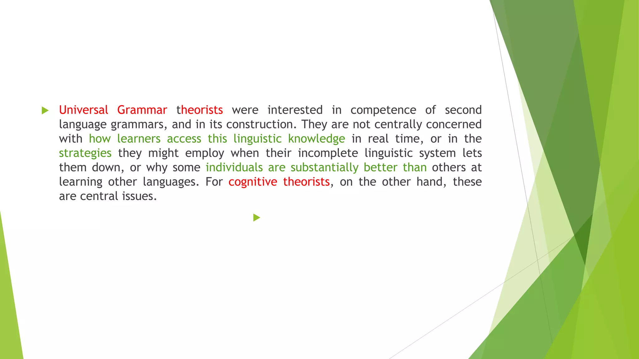  Universal Grammar theorists were interested in competence of second
language grammars, and in its construction. They are not centrally concerned
with how learners access this linguistic knowledge in real time, or in the
strategies they might employ when their incomplete linguistic system lets
them down, or why some individuals are substantially better than others at
learning other languages. For cognitive theorists, on the other hand, these
are central issues.

 