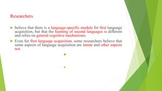 Researchers
 believe that there is a language-specific module for first language
acquisition, but that the learning of second languages is different
and relies on general cognitive mechanisms.
 Even for first language acquisition, some researchers believe that
some aspects of language acquisition are innate and other aspects
not.


 