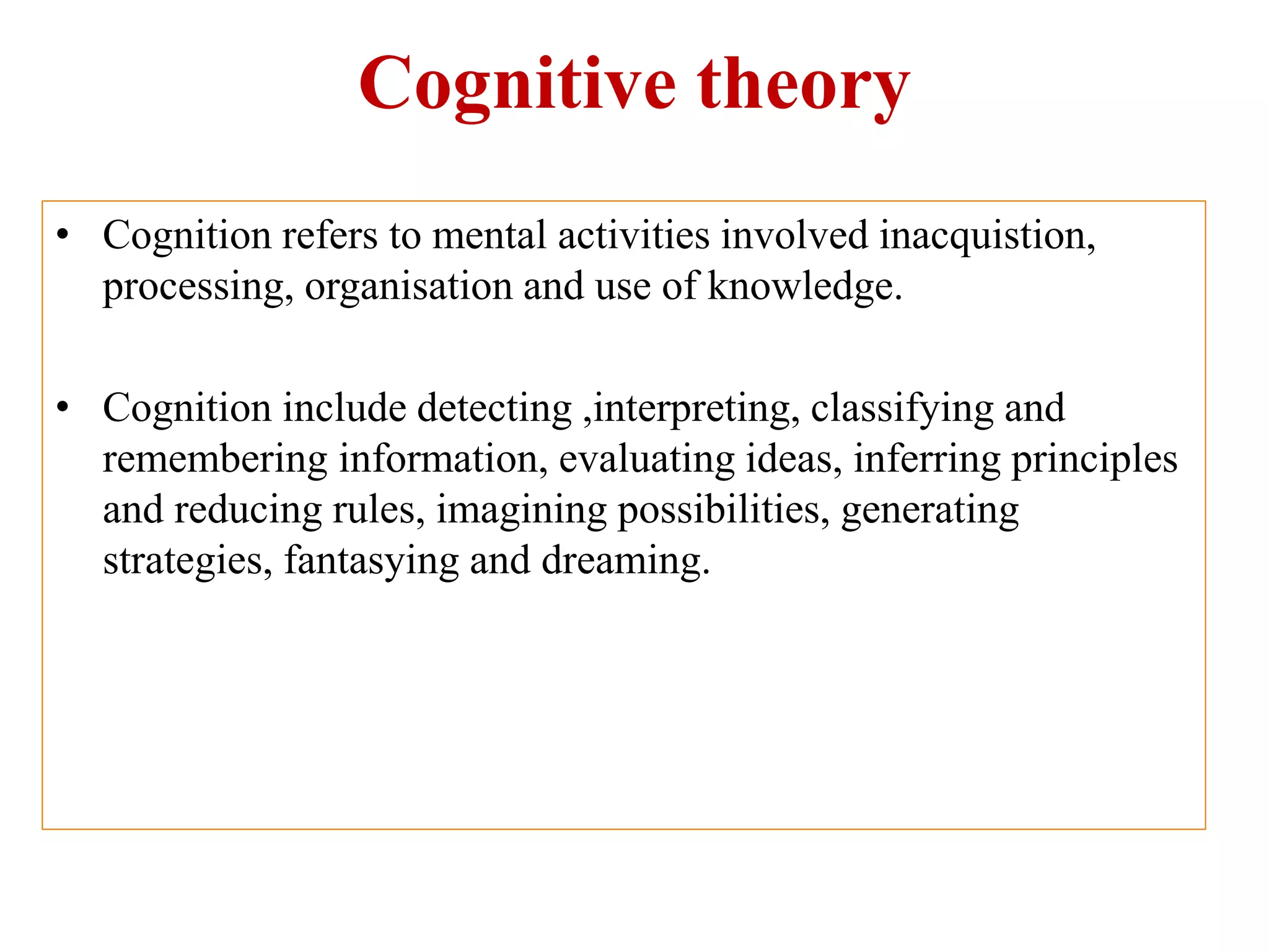 Cognitive theory
• Cognition refers to mental activities involved inacquistion,
processing, organisation and use of knowledge.
• Cognition include detecting ,interpreting, classifying and
remembering information, evaluating ideas, inferring principles
and reducing rules, imagining possibilities, generating
strategies, fantasying and dreaming.
 