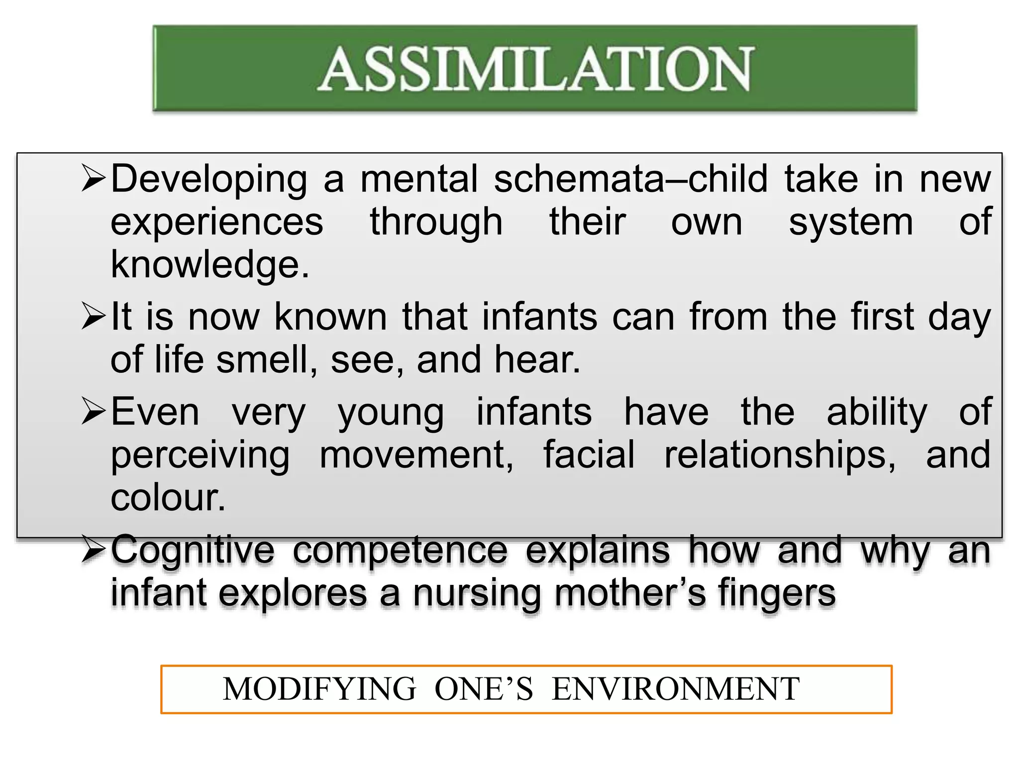 Developing a mental schemata–child take in new
experiences through their own system of
knowledge.
It is now known that infants can from the first day
of life smell, see, and hear.
Even very young infants have the ability of
perceiving movement, facial relationships, and
colour.
Cognitive competence explains how and why an
infant explores a nursing mother’s fingers
MODIFYING ONE’S ENVIRONMENT
 