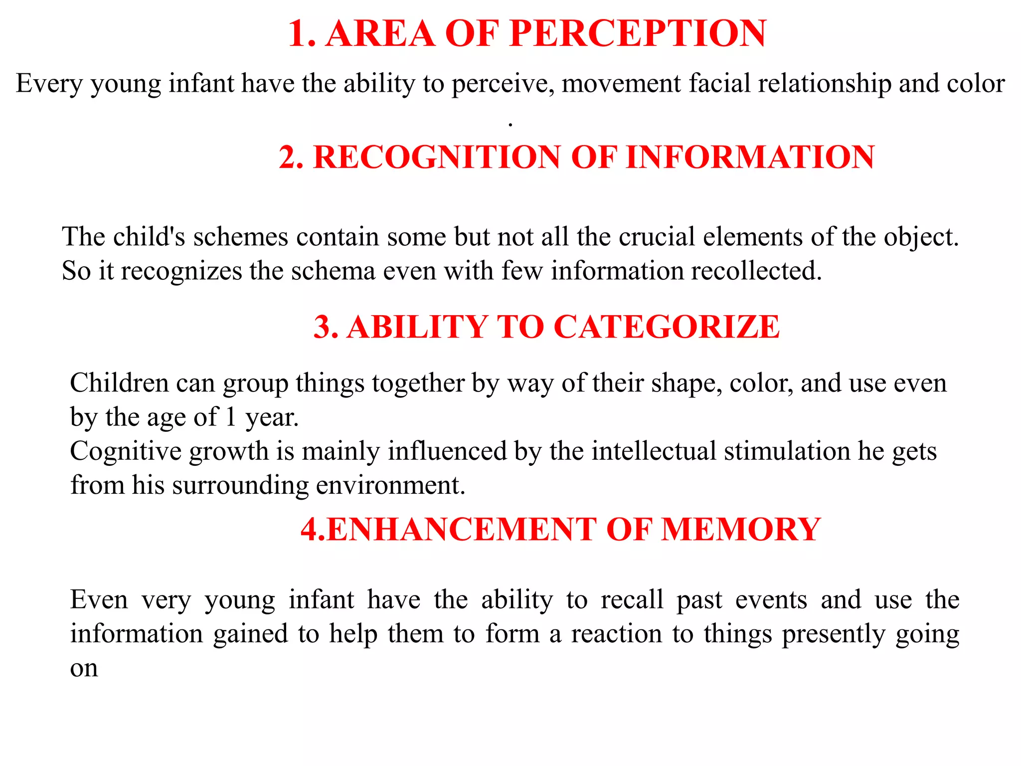 1. AREA OF PERCEPTION
Every young infant have the ability to perceive, movement facial relationship and color
.
2. RECOGNITION OF INFORMATION
The child's schemes contain some but not all the crucial elements of the object.
So it recognizes the schema even with few information recollected.
3. ABILITY TO CATEGORIZE
Children can group things together by way of their shape, color, and use even
by the age of 1 year.
Cognitive growth is mainly influenced by the intellectual stimulation he gets
from his surrounding environment.
4.ENHANCEMENT OF MEMORY
Even very young infant have the ability to recall past events and use the
information gained to help them to form a reaction to things presently going
on
 