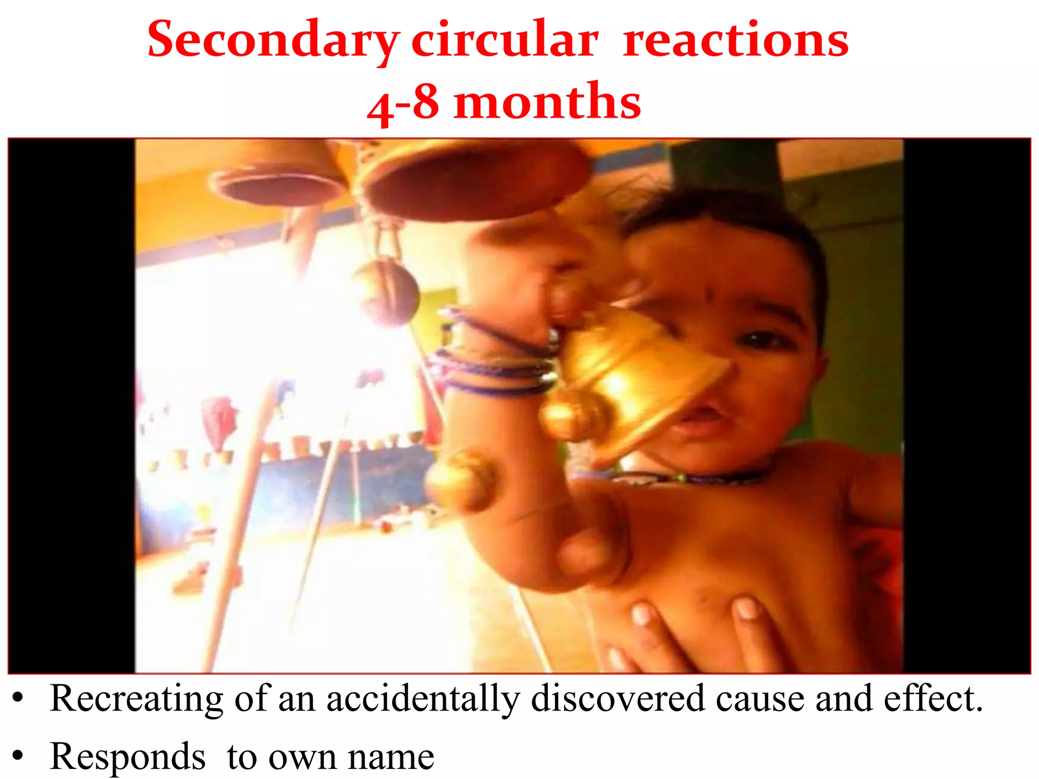 Secondary circular reactions
4-8 months
• Recreating of an accidentally discovered cause and effect.
• Responds to own name
 