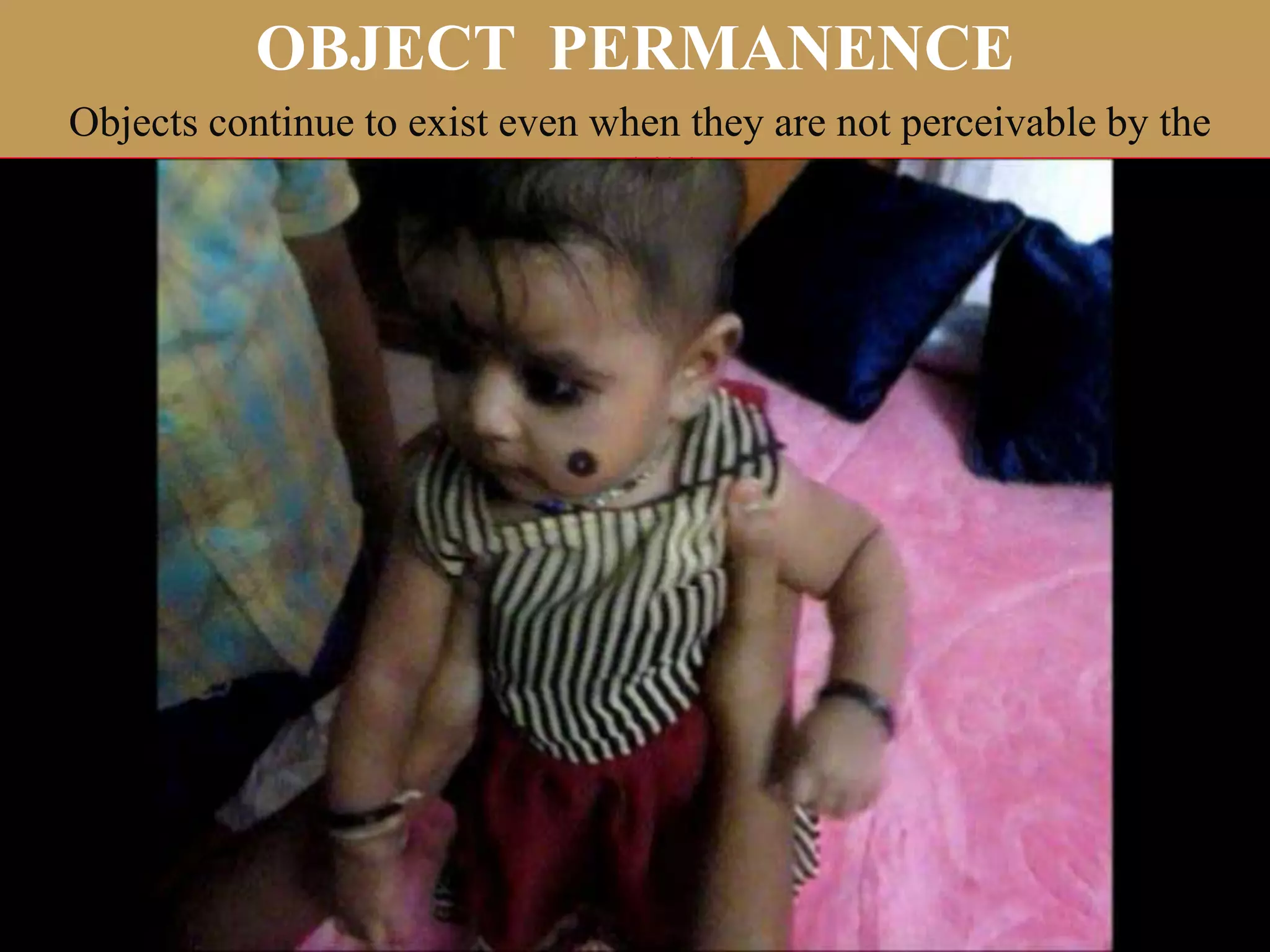 OBJECT PERMANENCE
Objects continue to exist even when they are not perceivable by the
child.
 