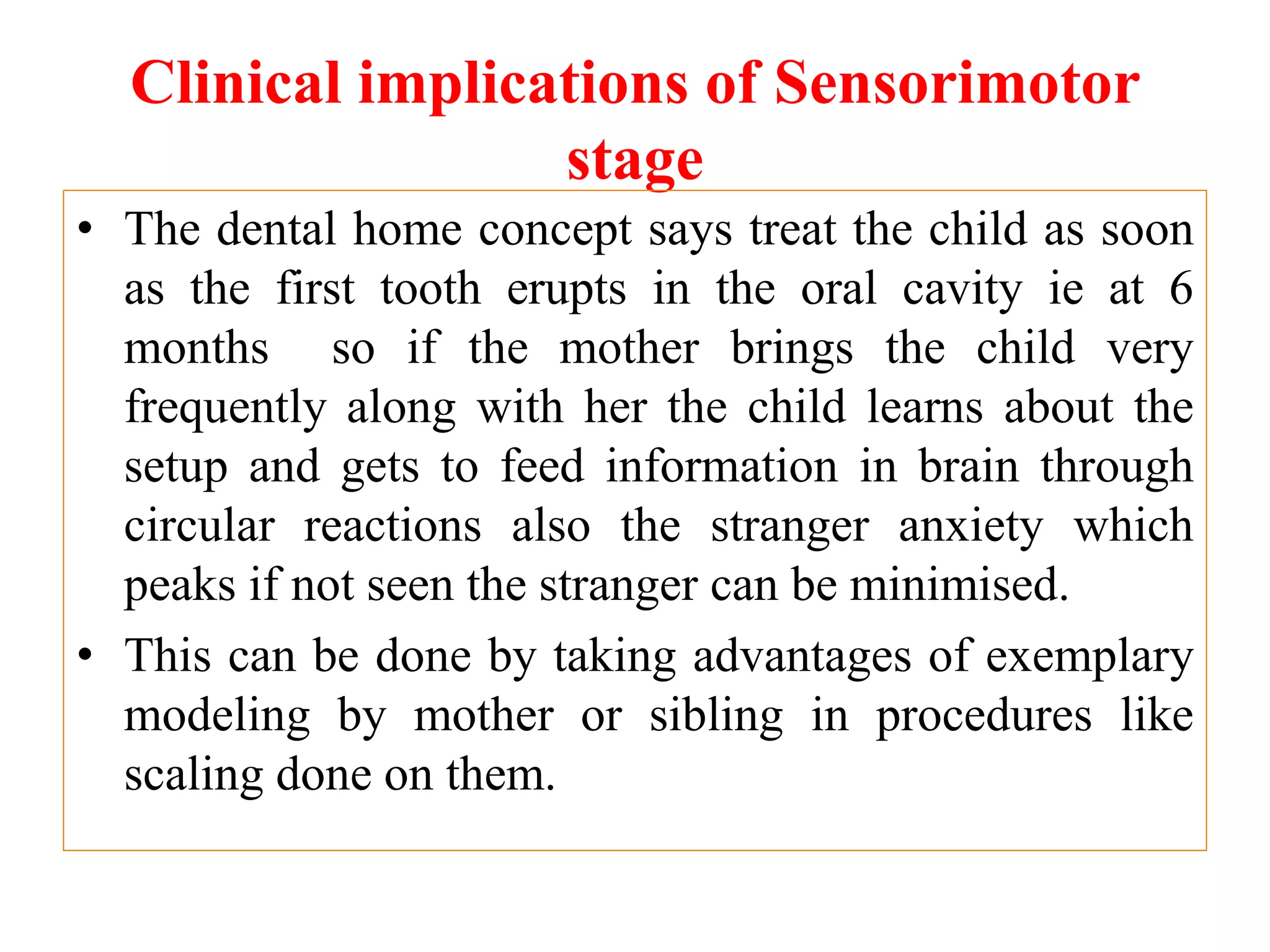 Clinical implications of Sensorimotor
stage
• The dental home concept says treat the child as soon
as the first tooth erupts in the oral cavity ie at 6
months so if the mother brings the child very
frequently along with her the child learns about the
setup and gets to feed information in brain through
circular reactions also the stranger anxiety which
peaks if not seen the stranger can be minimised.
• This can be done by taking advantages of exemplary
modeling by mother or sibling in procedures like
scaling done on them.
 