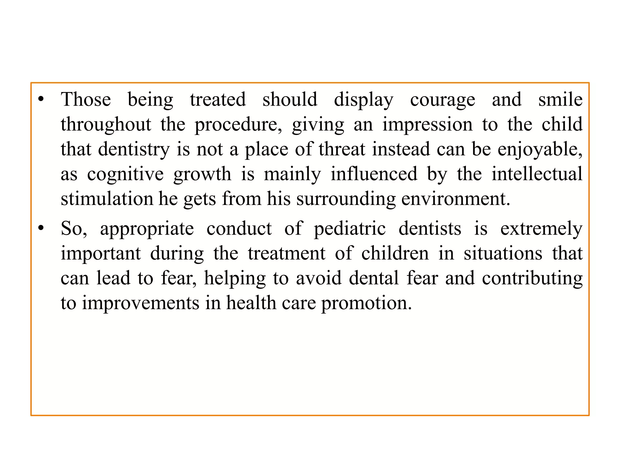 • Those being treated should display courage and smile
throughout the procedure, giving an impression to the child
that dentistry is not a place of threat instead can be enjoyable,
as cognitive growth is mainly influenced by the intellectual
stimulation he gets from his surrounding environment.
• So, appropriate conduct of pediatric dentists is extremely
important during the treatment of children in situations that
can lead to fear, helping to avoid dental fear and contributing
to improvements in health care promotion.
 