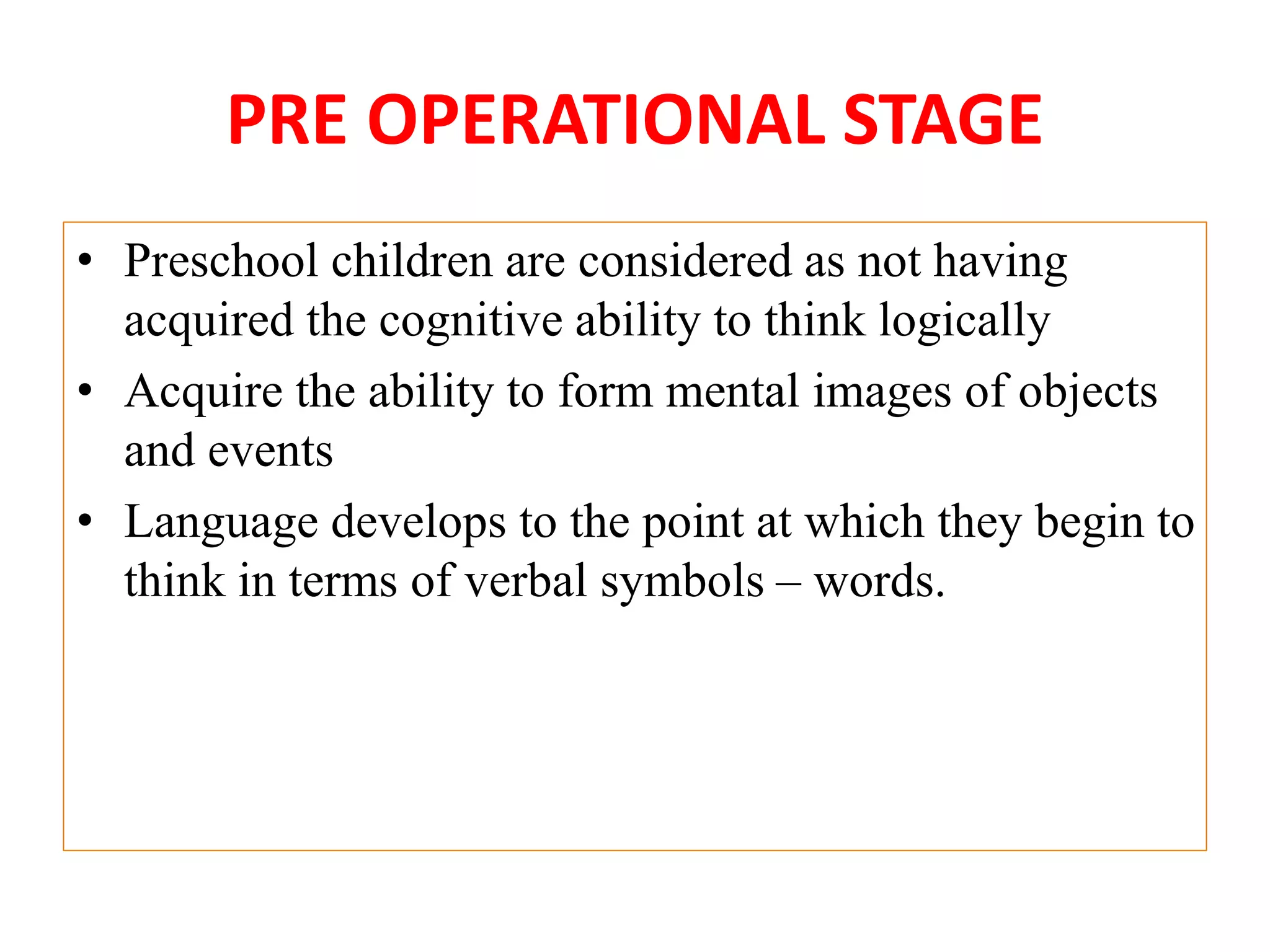 PRE OPERATIONAL STAGE
• Preschool children are considered as not having
acquired the cognitive ability to think logically
• Acquire the ability to form mental images of objects
and events
• Language develops to the point at which they begin to
think in terms of verbal symbols – words.
 