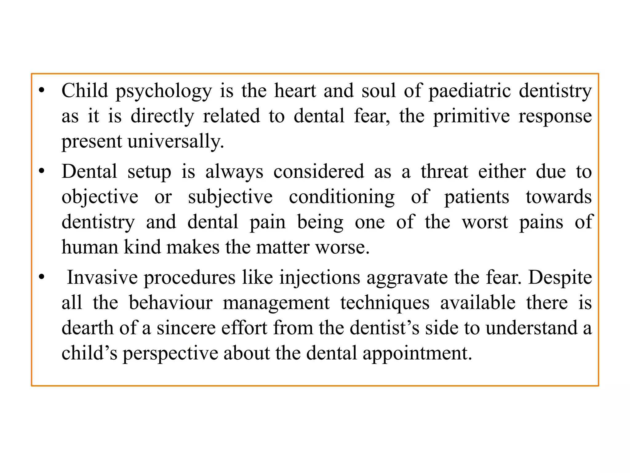 • Child psychology is the heart and soul of paediatric dentistry
as it is directly related to dental fear, the primitive response
present universally.
• Dental setup is always considered as a threat either due to
objective or subjective conditioning of patients towards
dentistry and dental pain being one of the worst pains of
human kind makes the matter worse.
• Invasive procedures like injections aggravate the fear. Despite
all the behaviour management techniques available there is
dearth of a sincere effort from the dentist’s side to understand a
child’s perspective about the dental appointment.
 