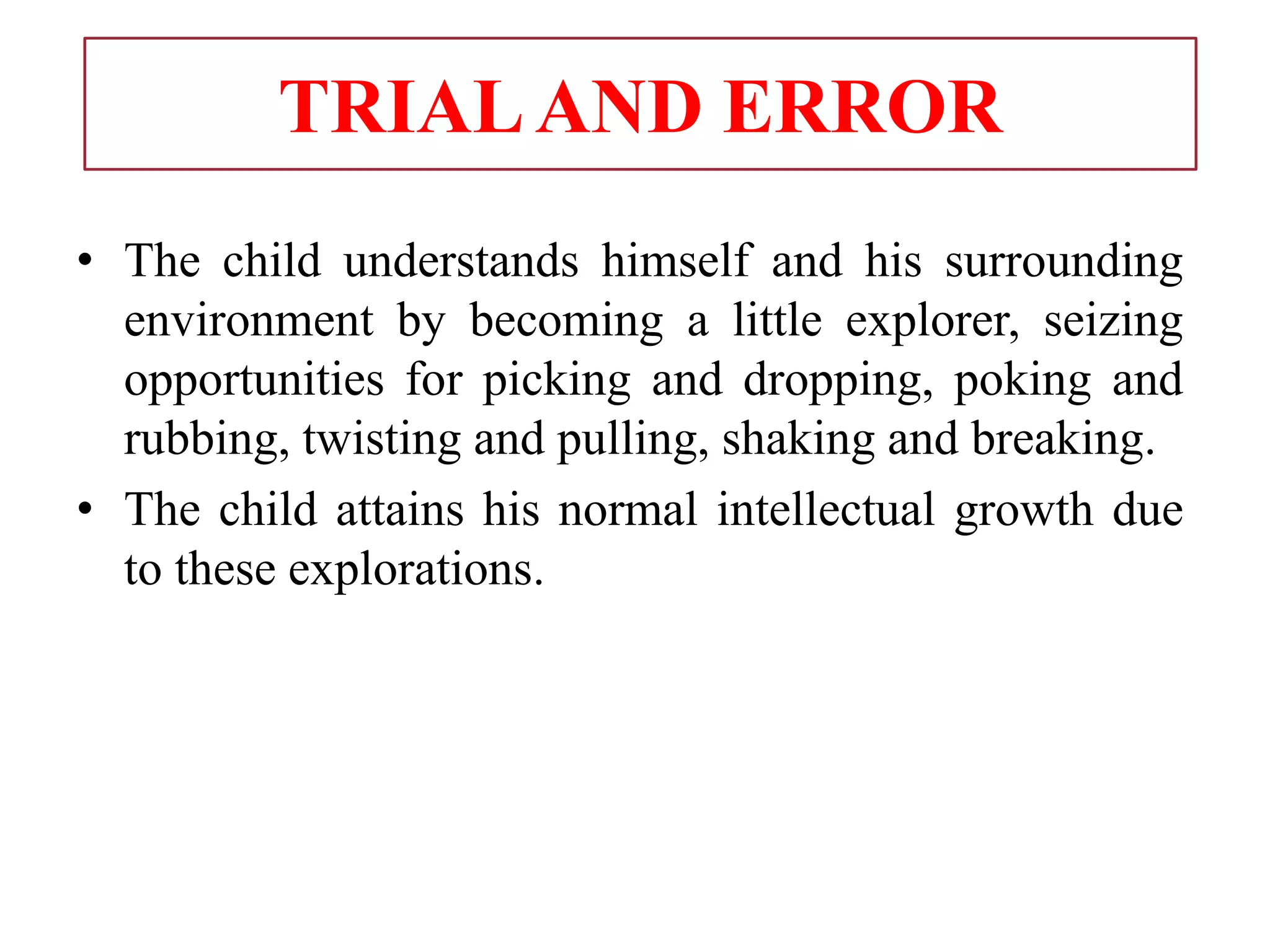 TRIALAND ERROR
• The child understands himself and his surrounding
environment by becoming a little explorer, seizing
opportunities for picking and dropping, poking and
rubbing, twisting and pulling, shaking and breaking.
• The child attains his normal intellectual growth due
to these explorations.
 