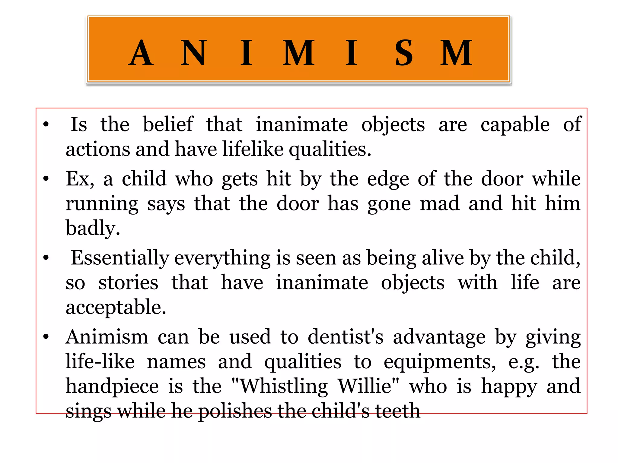 • Is the belief that inanimate objects are capable of
actions and have lifelike qualities.
• Ex, a child who gets hit by the edge of the door while
running says that the door has gone mad and hit him
badly.
• Essentially everything is seen as being alive by the child,
so stories that have inanimate objects with life are
acceptable.
• Animism can be used to dentist's advantage by giving
life-like names and qualities to equipments, e.g. the
handpiece is the "Whistling Willie" who is happy and
sings while he polishes the child's teeth
A N I M I S M
 