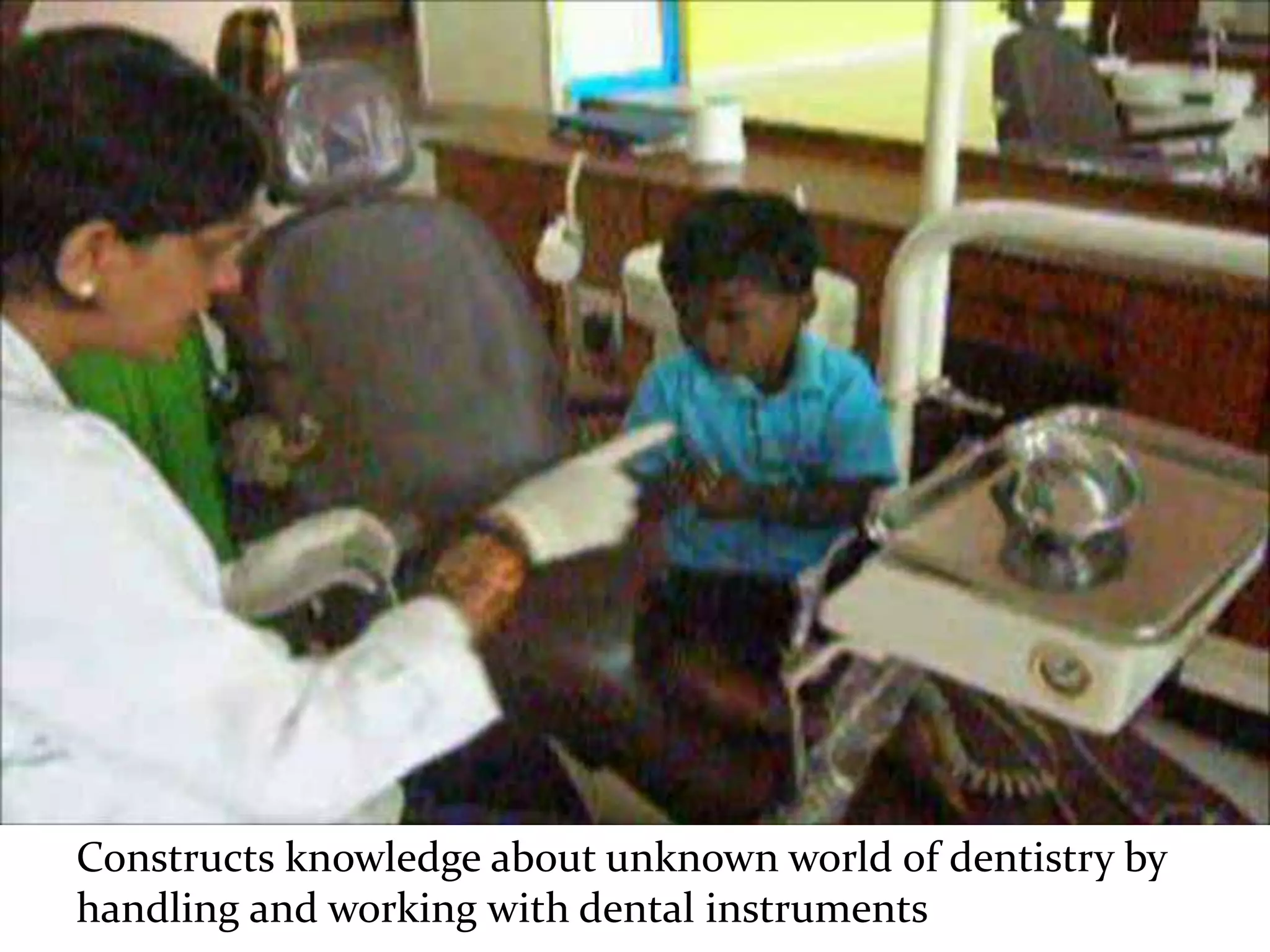 Constructs knowledge about unknown world of dentistry by
handling and working with dental instruments
 