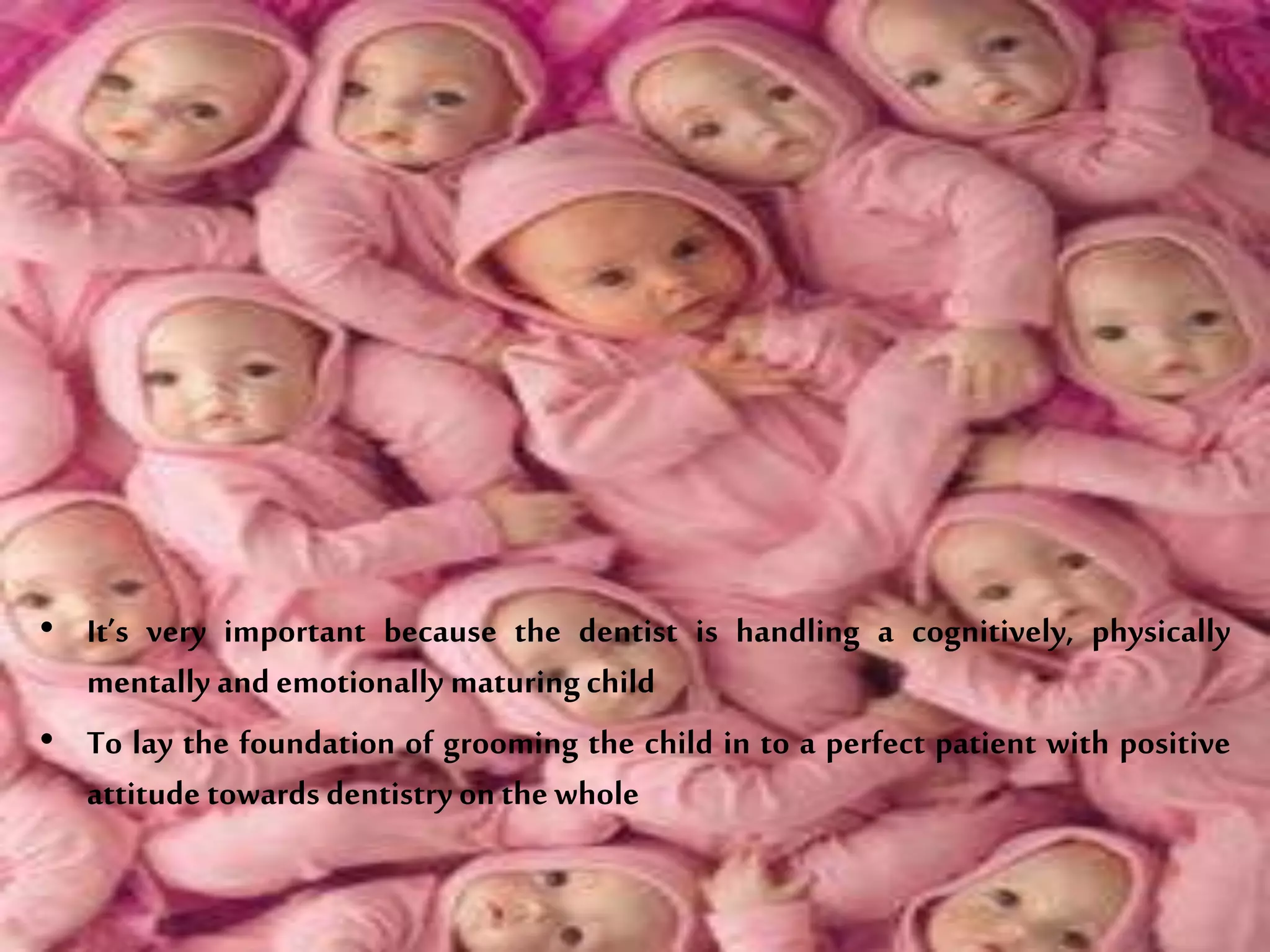 • It’s very important because the dentist is handling a cognitively, physically
mentally and emotionally maturingchild
• To lay the foundation of grooming the child in to a perfect patient with positive
attitude towards dentistry on thewhole
 