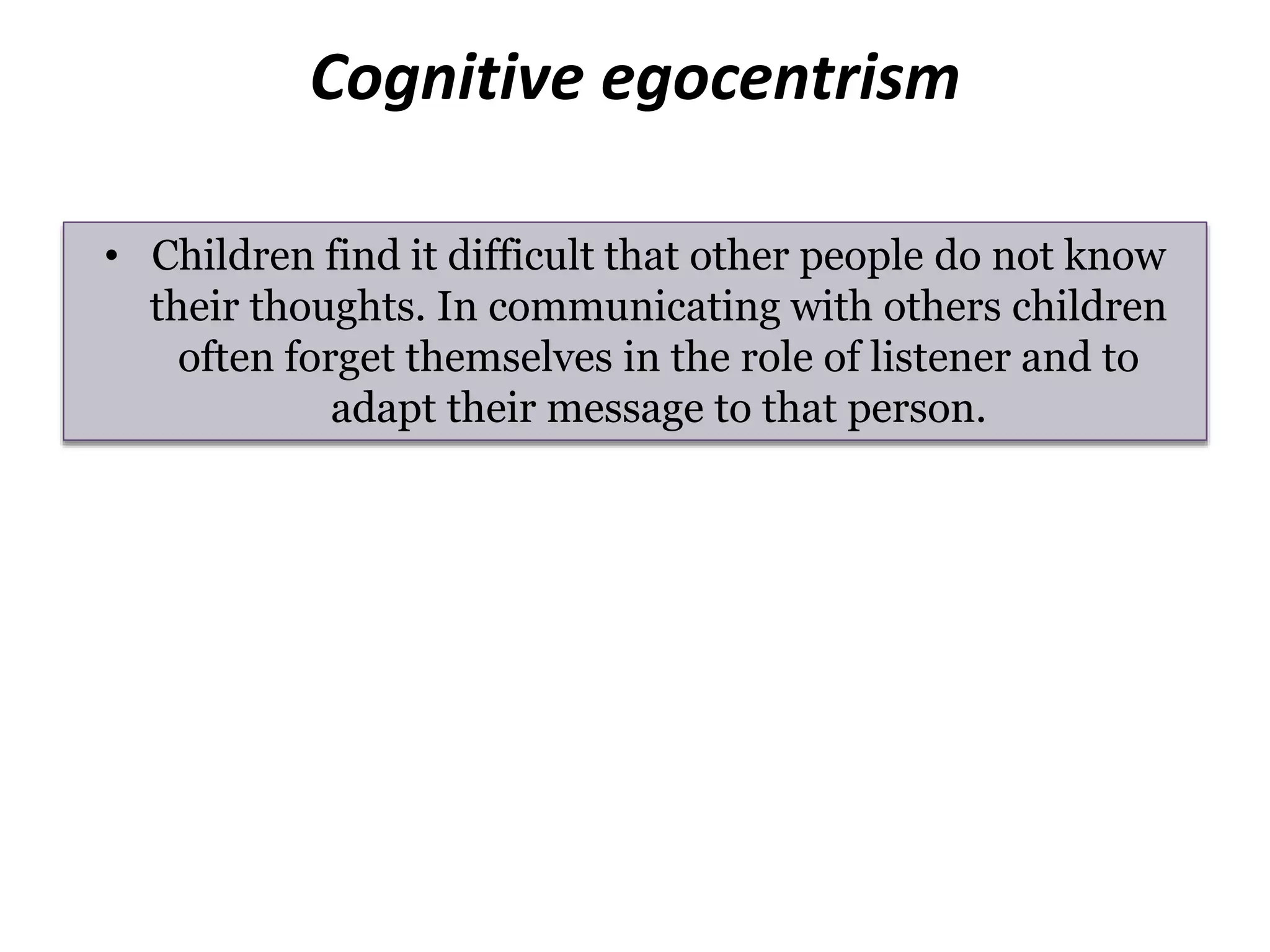Cognitive egocentrism
• Children find it difficult that other people do not know
their thoughts. In communicating with others children
often forget themselves in the role of listener and to
adapt their message to that person.
 