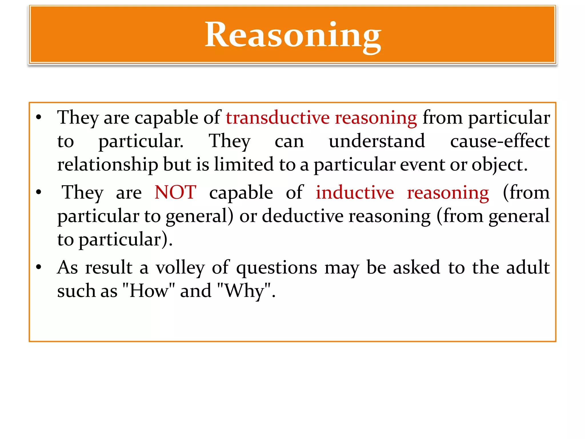 Reasoning
• They are capable of transductive reasoning from particular
to particular. They can understand cause-effect
relationship but is limited to a particular event or object.
• They are NOT capable of inductive reasoning (from
particular to general) or deductive reasoning (from general
to particular).
• As result a volley of questions may be asked to the adult
such as "How" and "Why".
 