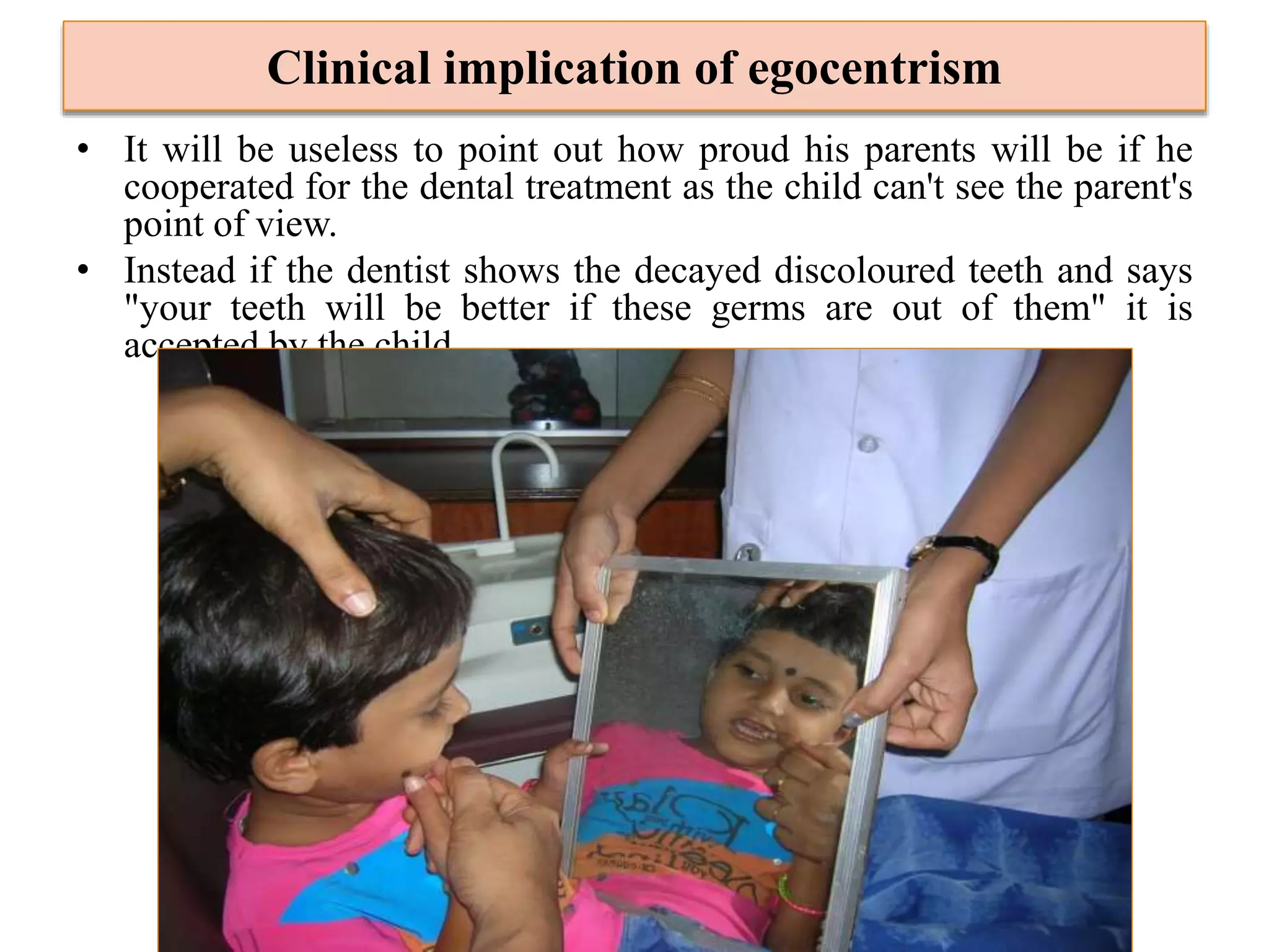 Clinical implication of egocentrism
• It will be useless to point out how proud his parents will be if he
cooperated for the dental treatment as the child can't see the parent's
point of view.
• Instead if the dentist shows the decayed discoloured teeth and says
"your teeth will be better if these germs are out of them" it is
accepted by the child.
 