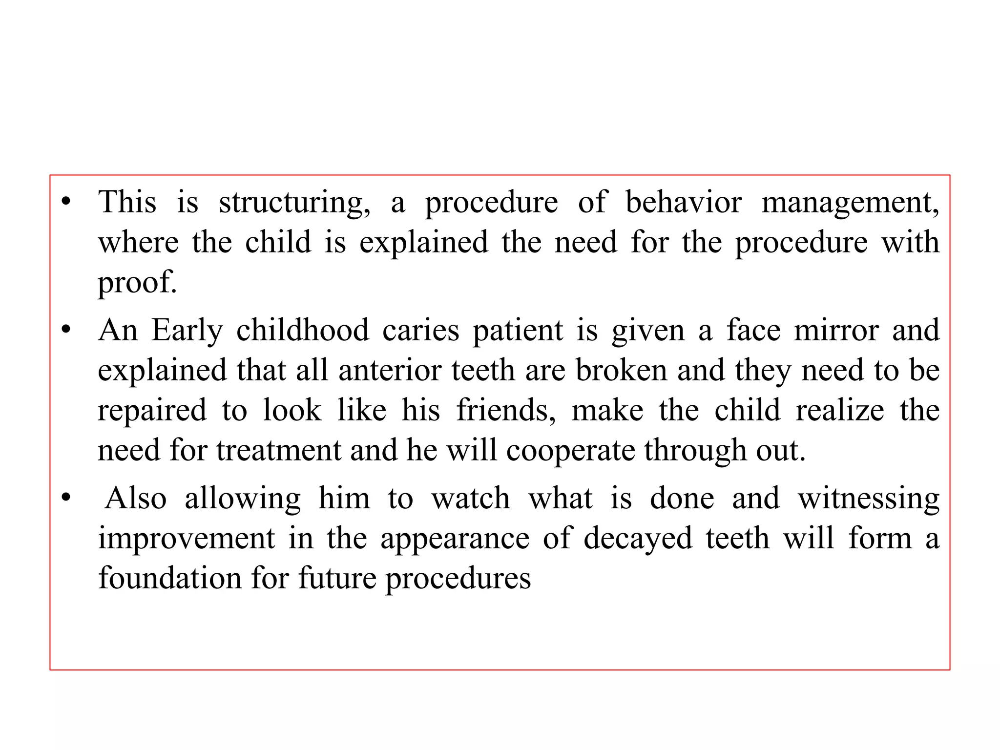 • This is structuring, a procedure of behavior management,
where the child is explained the need for the procedure with
proof.
• An Early childhood caries patient is given a face mirror and
explained that all anterior teeth are broken and they need to be
repaired to look like his friends, make the child realize the
need for treatment and he will cooperate through out.
• Also allowing him to watch what is done and witnessing
improvement in the appearance of decayed teeth will form a
foundation for future procedures
 