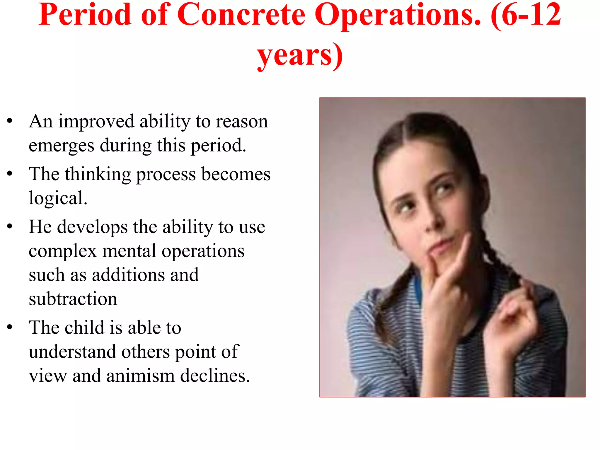 Period of Concrete Operations. (6-12
years)
• An improved ability to reason
emerges during this period.
• The thinking process becomes
logical.
• He develops the ability to use
complex mental operations
such as additions and
subtraction
• The child is able to
understand others point of
view and animism declines.
 