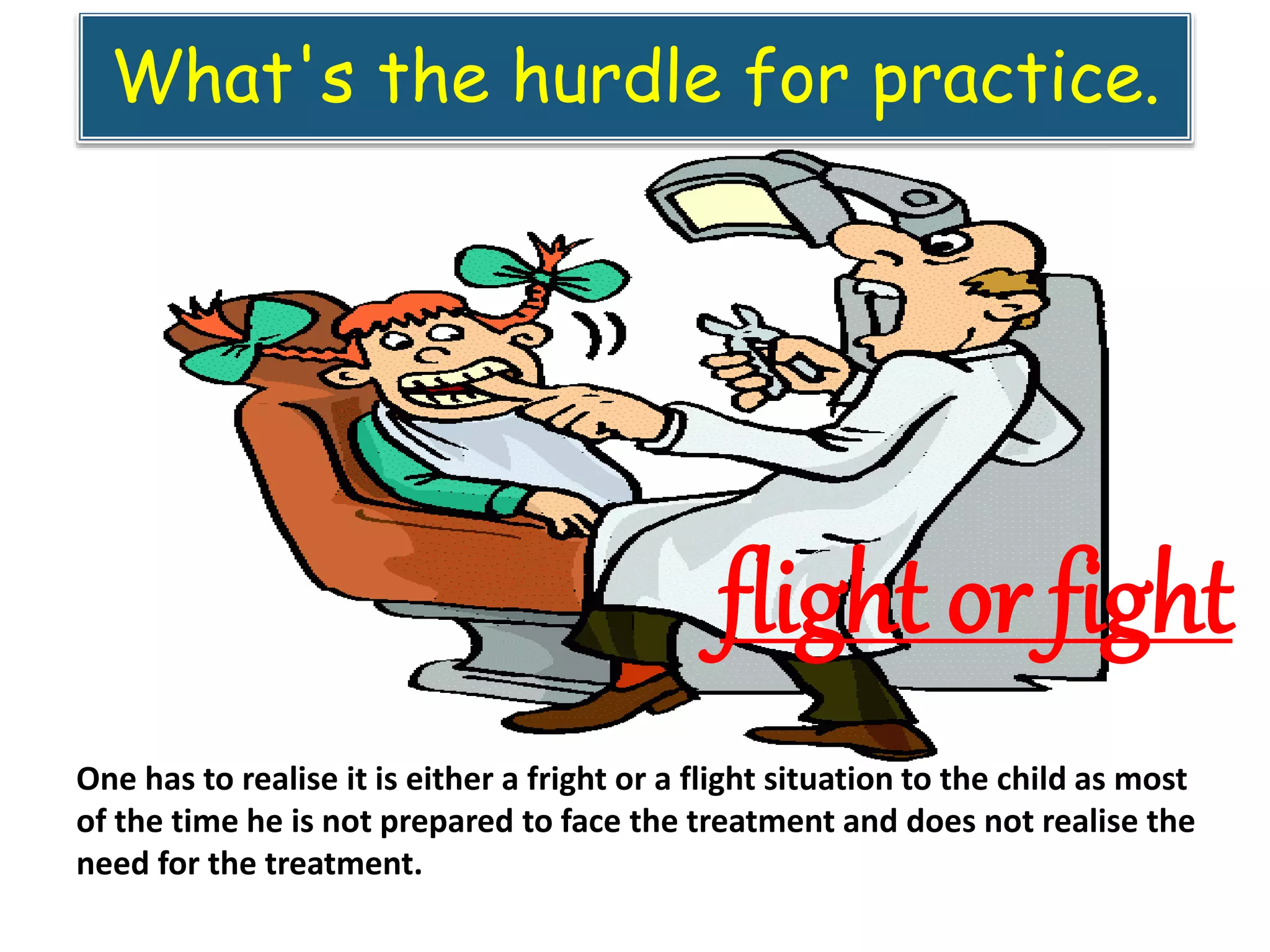 What's the hurdle for practice.
flight or fight
One has to realise it is either a fright or a flight situation to the child as most
of the time he is not prepared to face the treatment and does not realise the
need for the treatment.
 