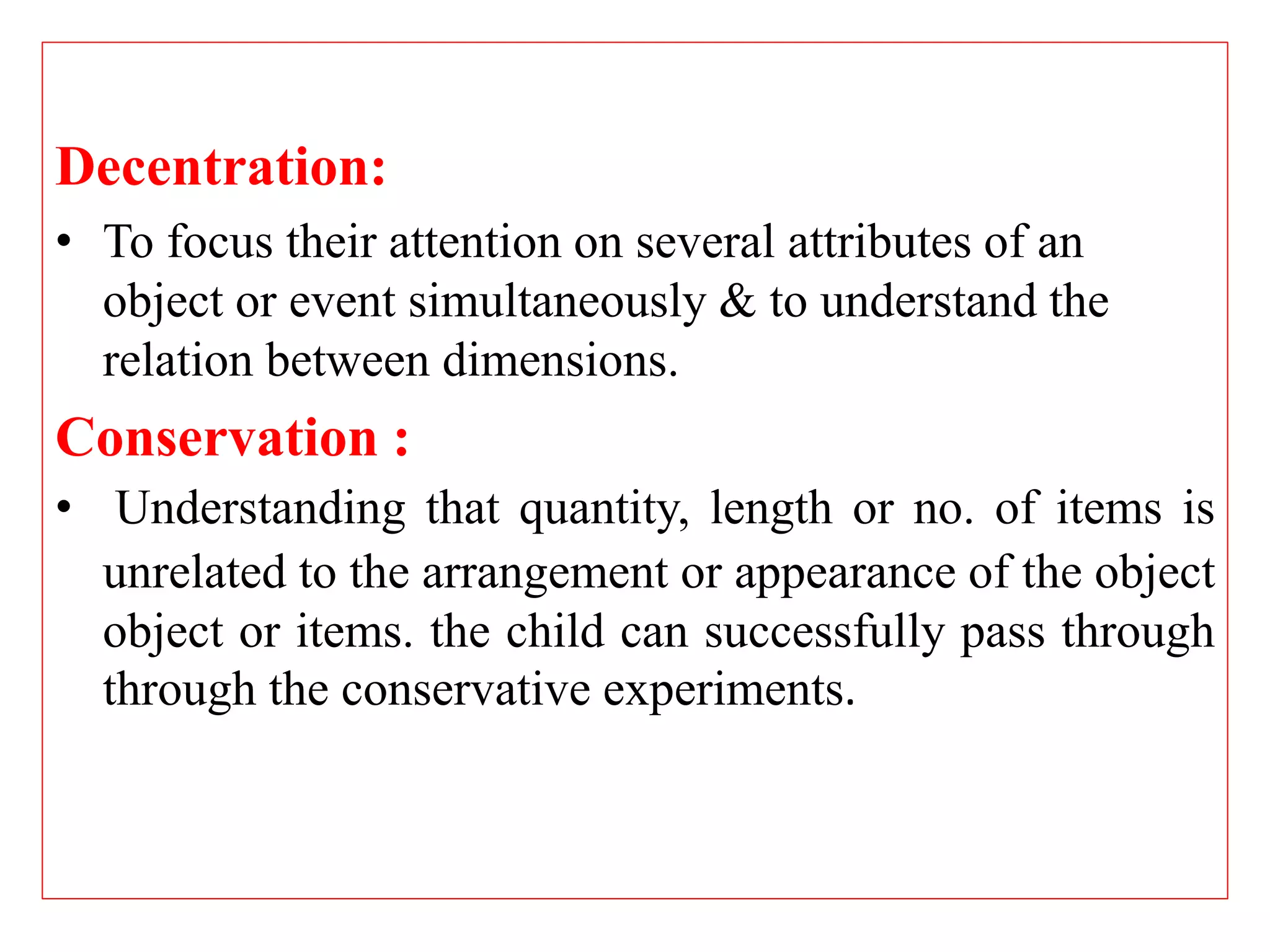 Decentration:
• To focus their attention on several attributes of an
object or event simultaneously & to understand the
relation between dimensions.
Conservation :
• Understanding that quantity, length or no. of items is
unrelated to the arrangement or appearance of the object
object or items. the child can successfully pass through
through the conservative experiments.
 