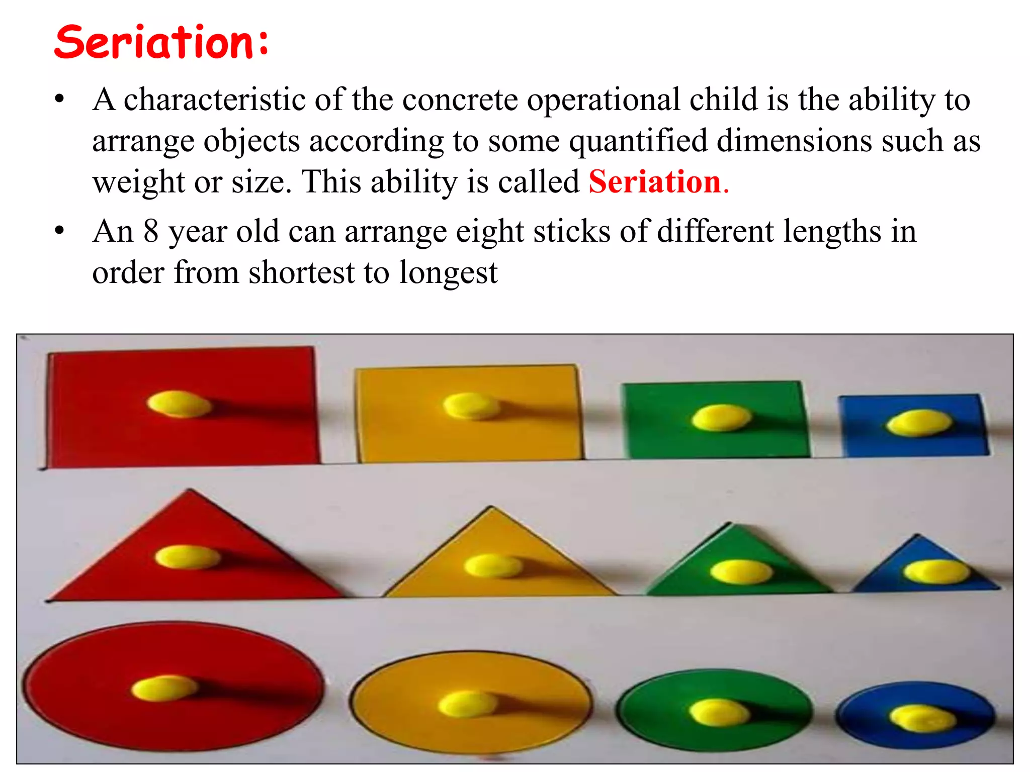 Seriation:
• A characteristic of the concrete operational child is the ability to
arrange objects according to some quantified dimensions such as
weight or size. This ability is called Seriation.
• An 8 year old can arrange eight sticks of different lengths in
order from shortest to longest
 