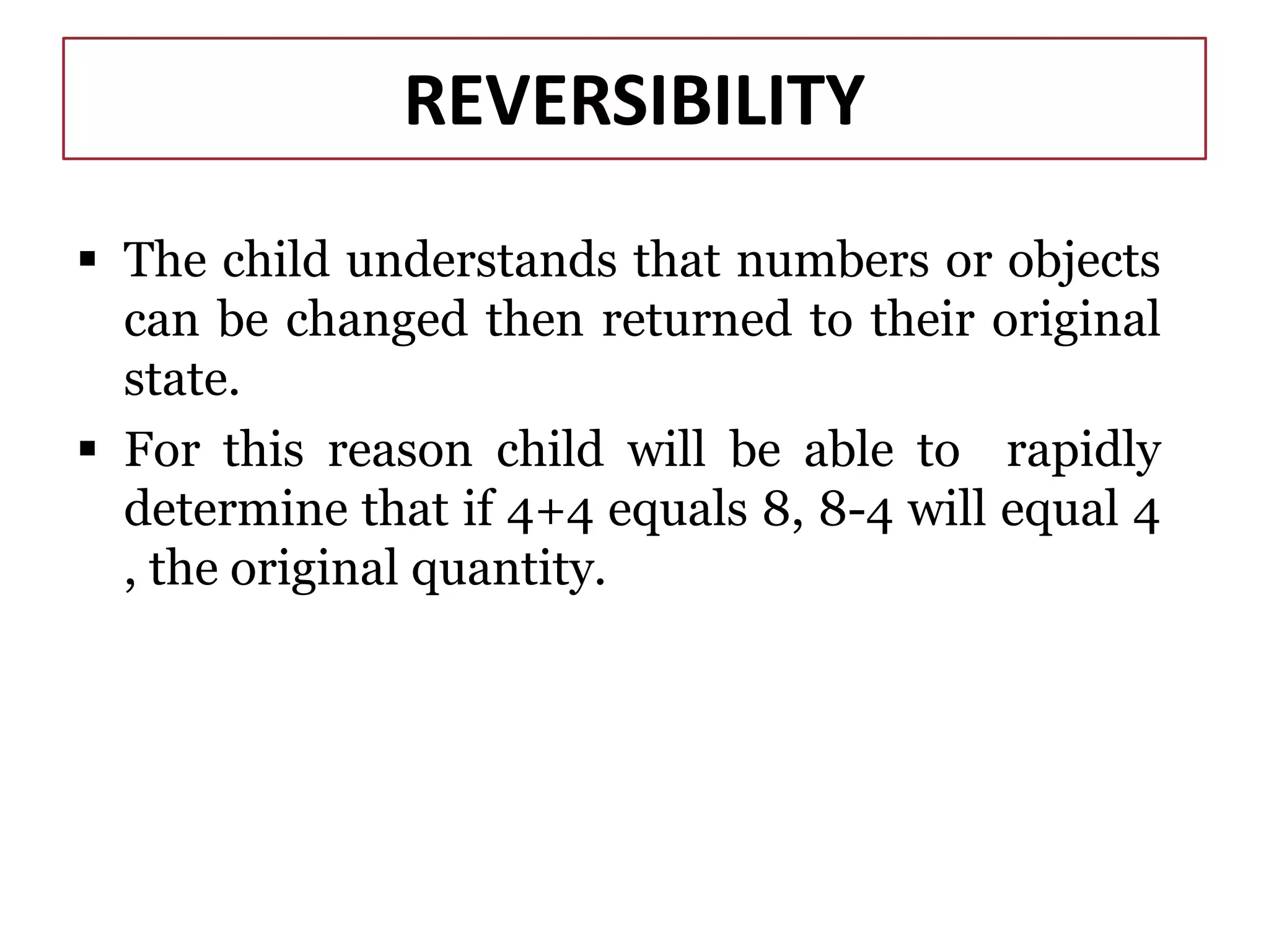 REVERSIBILITY
 The child understands that numbers or objects
can be changed then returned to their original
state.
 For this reason child will be able to rapidly
determine that if 4+4 equals 8, 8-4 will equal 4
, the original quantity.
 