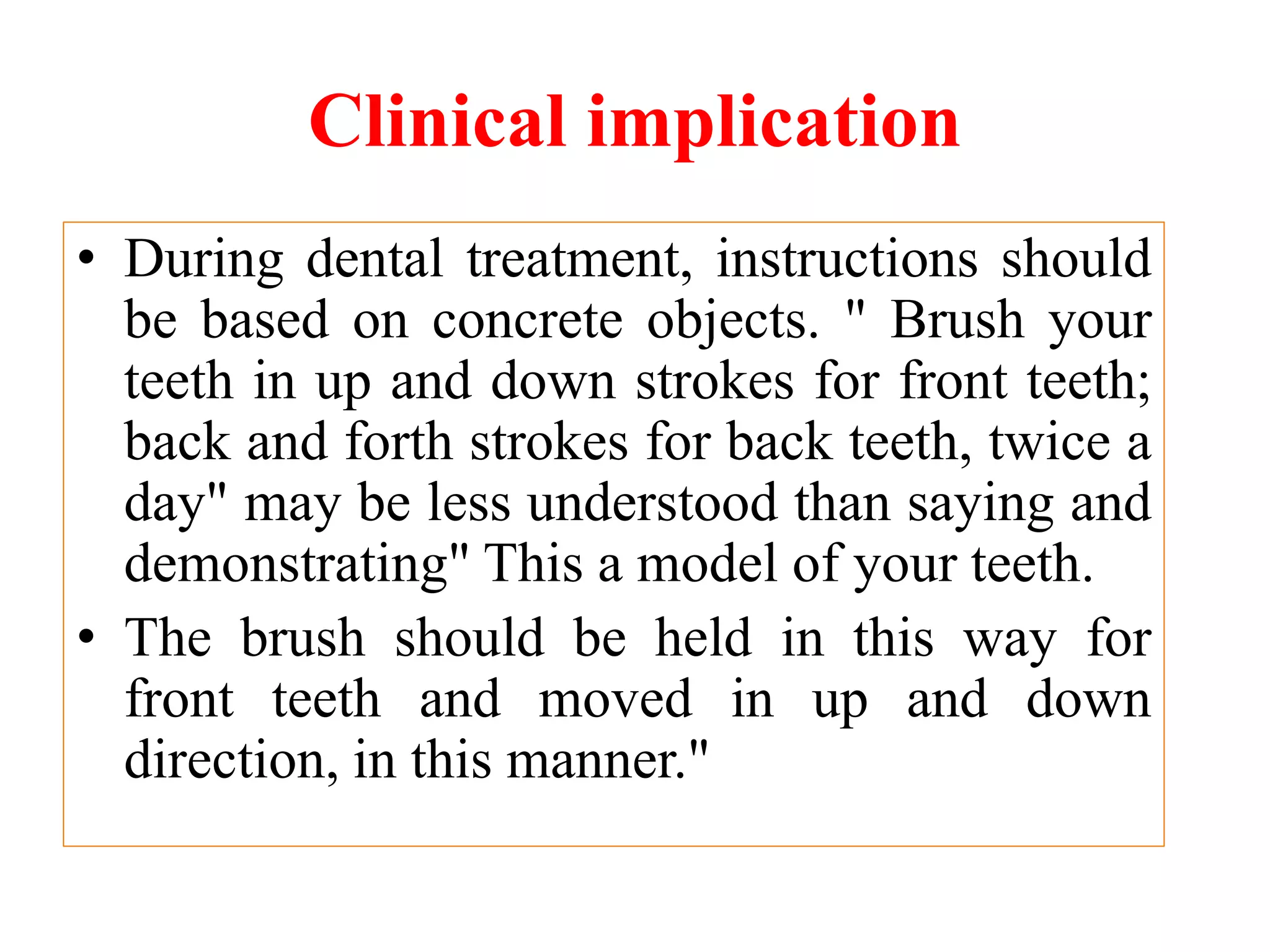 Clinical implication
• During dental treatment, instructions should
be based on concrete objects. " Brush your
teeth in up and down strokes for front teeth;
back and forth strokes for back teeth, twice a
day" may be less understood than saying and
demonstrating" This a model of your teeth.
• The brush should be held in this way for
front teeth and moved in up and down
direction, in this manner."
 
