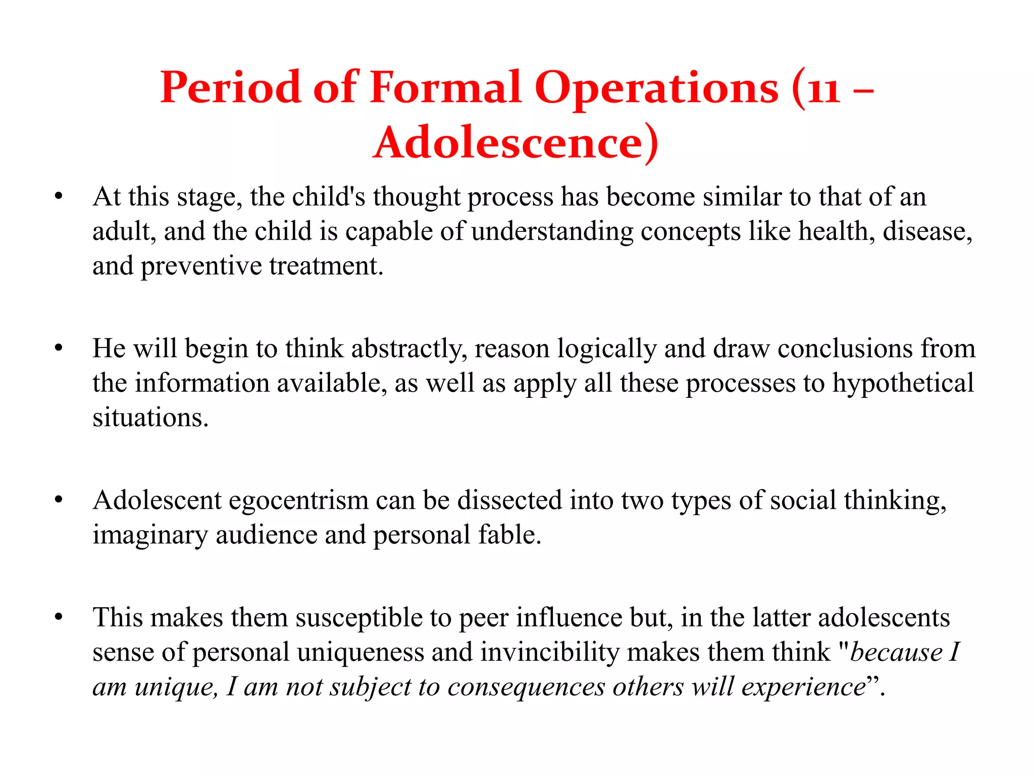 Period of Formal Operations (11 –
Adolescence)
• At this stage, the child's thought process has become similar to that of an
adult, and the child is capable of understanding concepts like health, disease,
and preventive treatment.
• He will begin to think abstractly, reason logically and draw conclusions from
the information available, as well as apply all these processes to hypothetical
situations.
• Adolescent egocentrism can be dissected into two types of social thinking,
imaginary audience and personal fable.
• This makes them susceptible to peer influence but, in the latter adolescents
sense of personal uniqueness and invincibility makes them think "because I
am unique, I am not subject to consequences others will experience”.
 