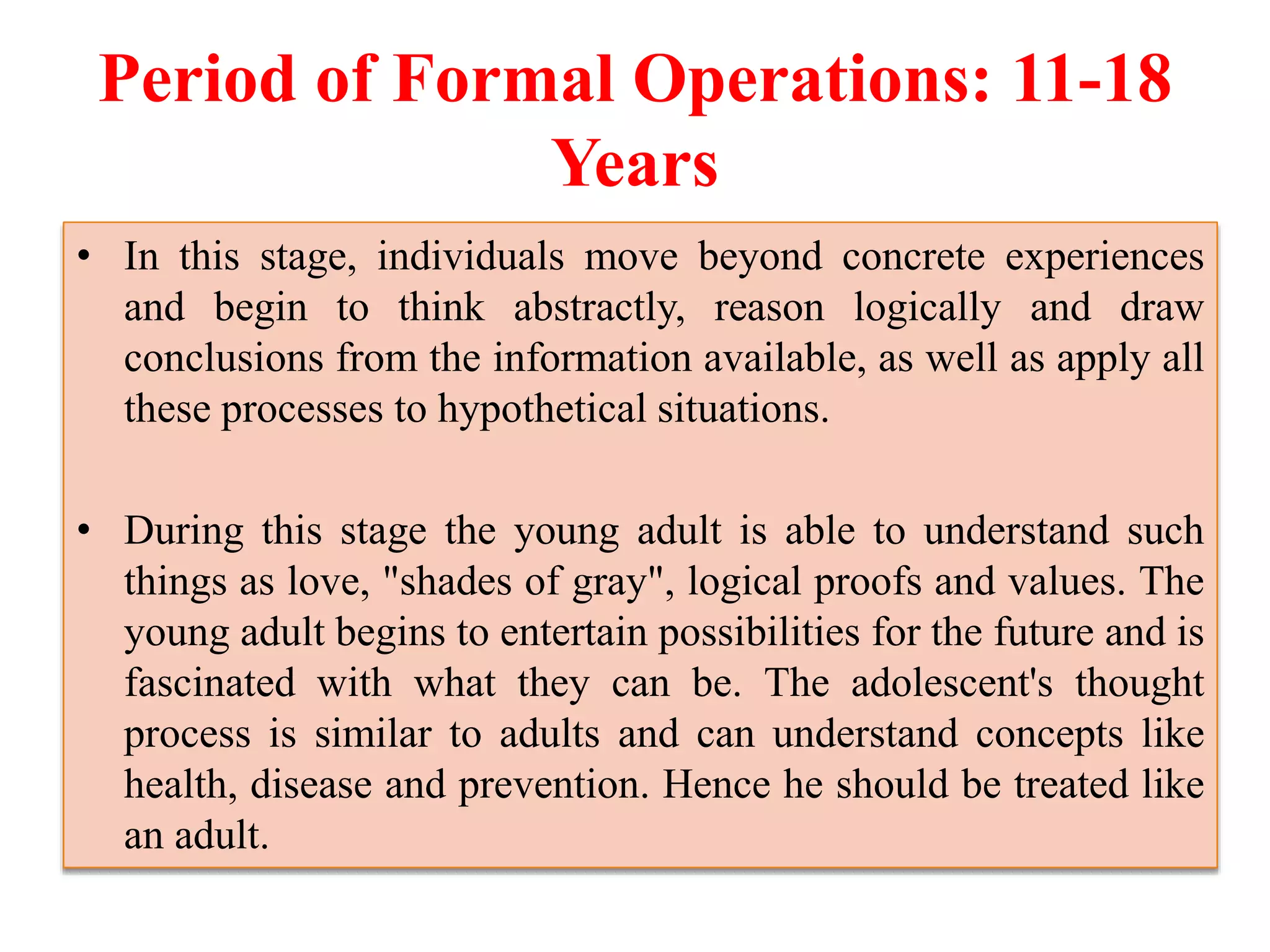 Period of Formal Operations: 11-18
Years
• In this stage, individuals move beyond concrete experiences
and begin to think abstractly, reason logically and draw
conclusions from the information available, as well as apply all
these processes to hypothetical situations.
• During this stage the young adult is able to understand such
things as love, "shades of gray", logical proofs and values. The
young adult begins to entertain possibilities for the future and is
fascinated with what they can be. The adolescent's thought
process is similar to adults and can understand concepts like
health, disease and prevention. Hence he should be treated like
an adult.
 