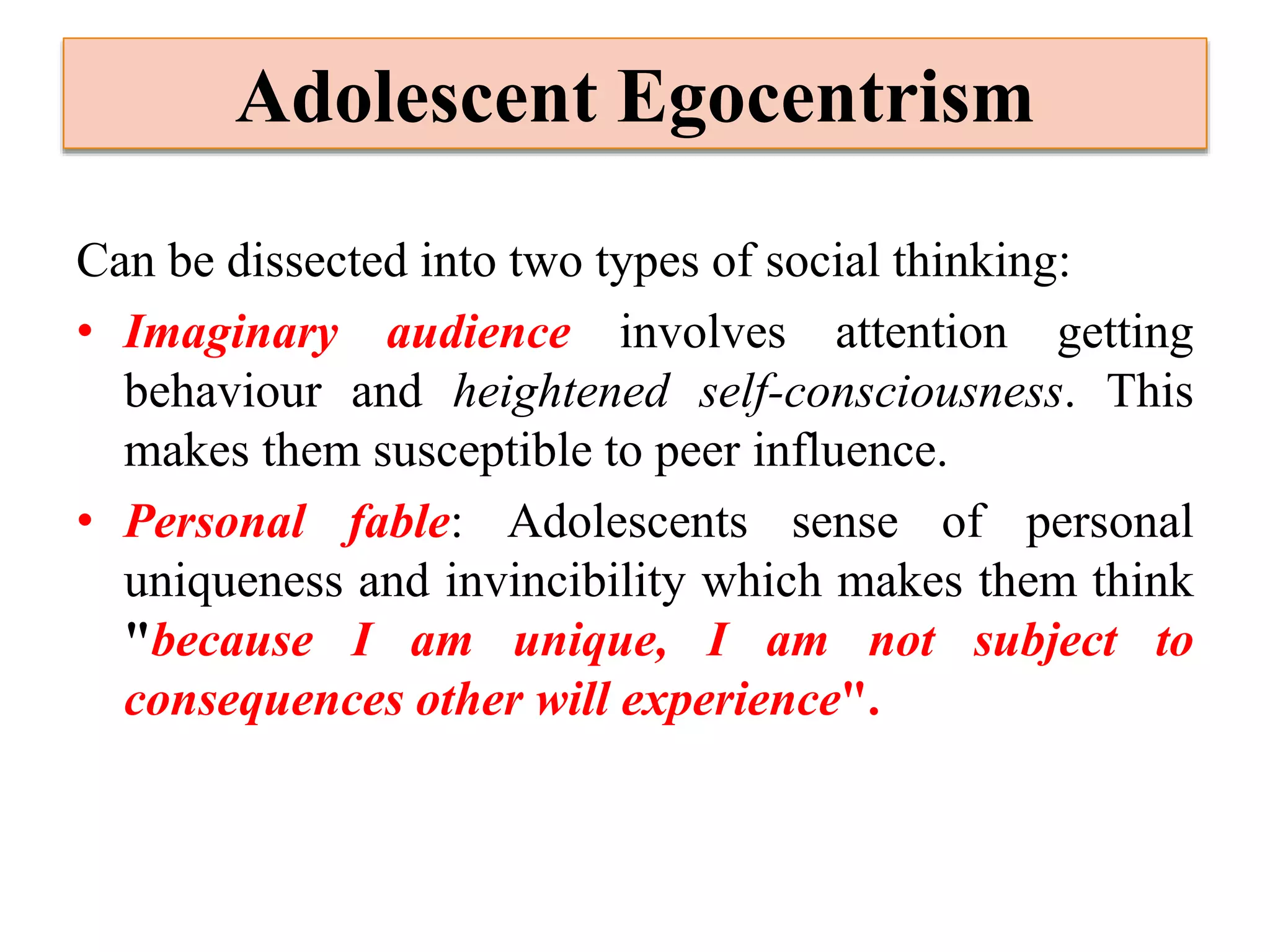 Adolescent Egocentrism
Can be dissected into two types of social thinking:
• Imaginary audience involves attention getting
behaviour and heightened self-consciousness. This
makes them susceptible to peer influence.
• Personal fable: Adolescents sense of personal
uniqueness and invincibility which makes them think
"because I am unique, I am not subject to
consequences other will experience".
 