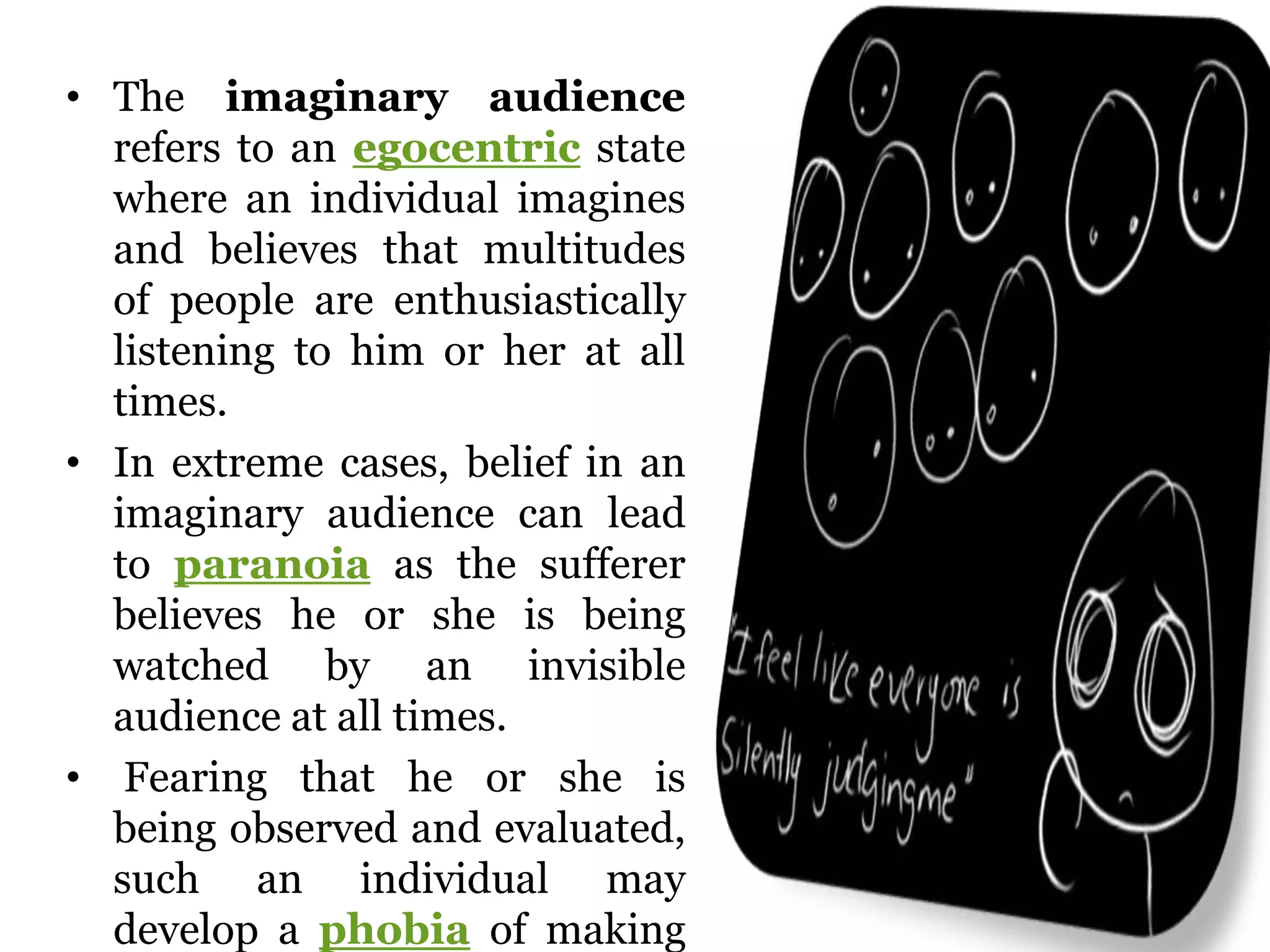 • The imaginary audience
refers to an egocentric state
where an individual imagines
and believes that multitudes
of people are enthusiastically
listening to him or her at all
times.
• In extreme cases, belief in an
imaginary audience can lead
to paranoia as the sufferer
believes he or she is being
watched by an invisible
audience at all times.
• Fearing that he or she is
being observed and evaluated,
such an individual may
develop a phobia of making
 
