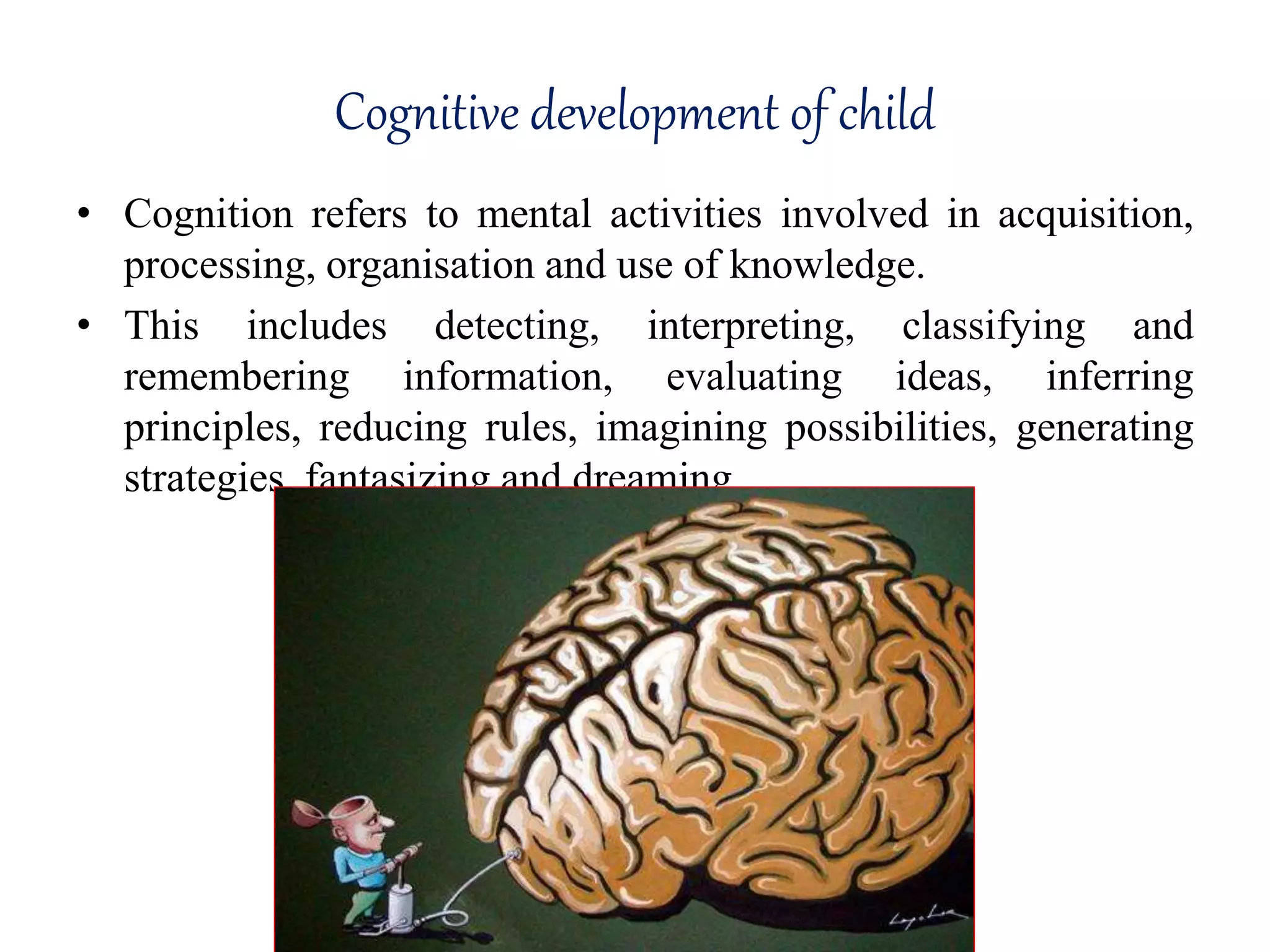 Cognitive development of child
• Cognition refers to mental activities involved in acquisition,
processing, organisation and use of knowledge.
• This includes detecting, interpreting, classifying and
remembering information, evaluating ideas, inferring
principles, reducing rules, imagining possibilities, generating
strategies, fantasizing and dreaming
 