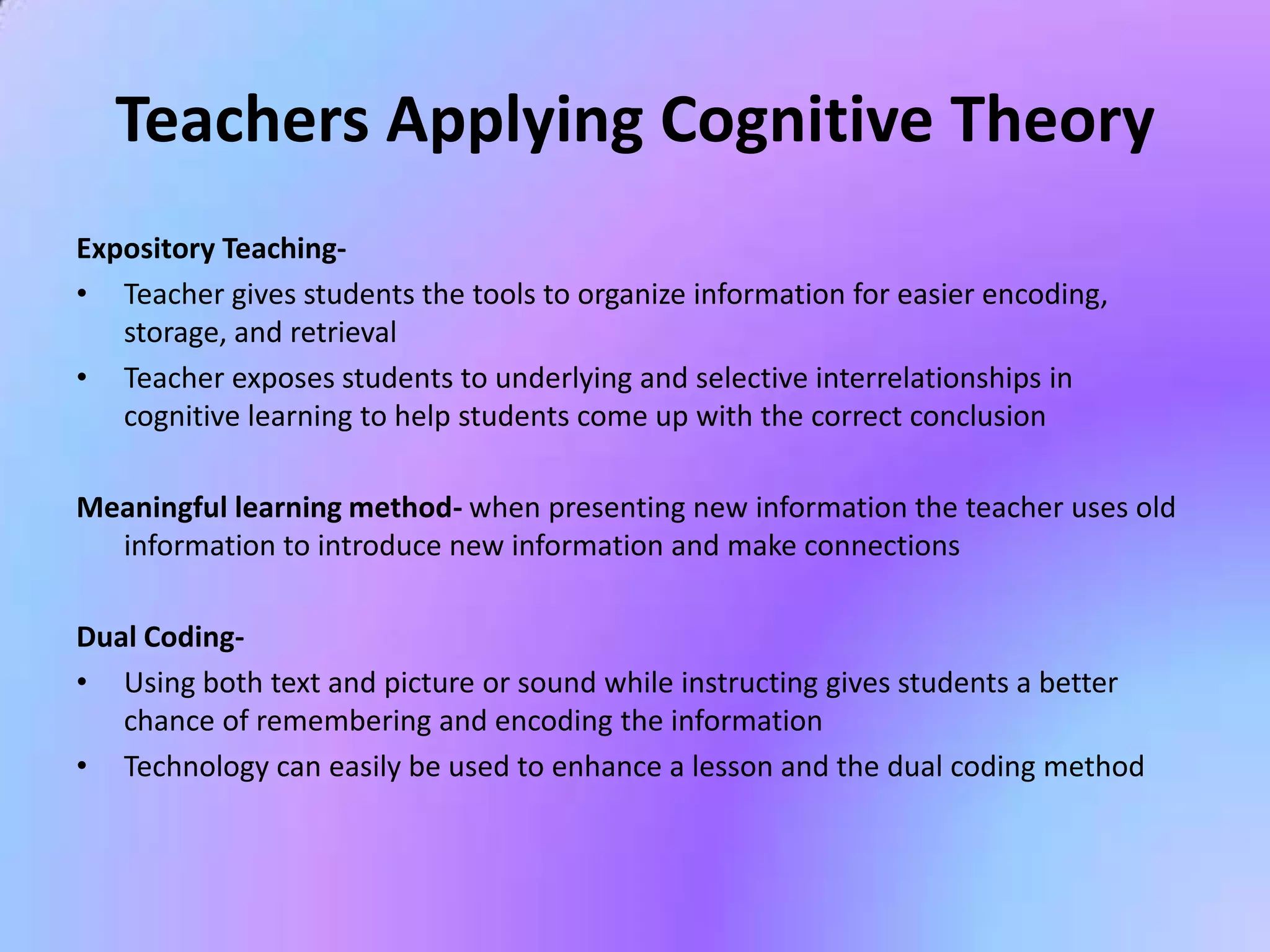 Teachers Applying Cognitive Theory
Expository Teaching-
• Teacher gives students the tools to organize information for easier encoding,
   storage, and retrieval
• Teacher exposes students to underlying and selective interrelationships in
   cognitive learning to help students come up with the correct conclusion

Meaningful learning method- when presenting new information the teacher uses old
  information to introduce new information and make connections

Dual Coding-
• Using both text and picture or sound while instructing gives students a better
   chance of remembering and encoding the information
• Technology can easily be used to enhance a lesson and the dual coding method
 