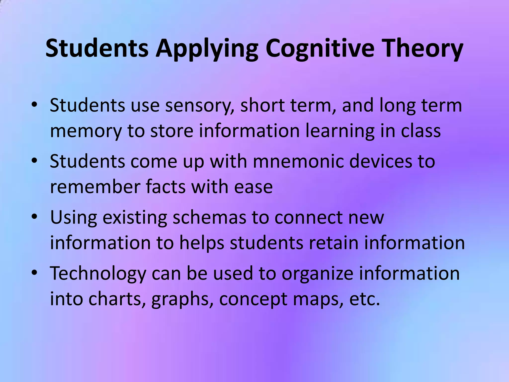 Students Applying Cognitive Theory
• Students use sensory, short term, and long term
  memory to store information learning in class
• Students come up with mnemonic devices to
  remember facts with ease
• Using existing schemas to connect new
  information to helps students retain information
• Technology can be used to organize information
  into charts, graphs, concept maps, etc.
 
