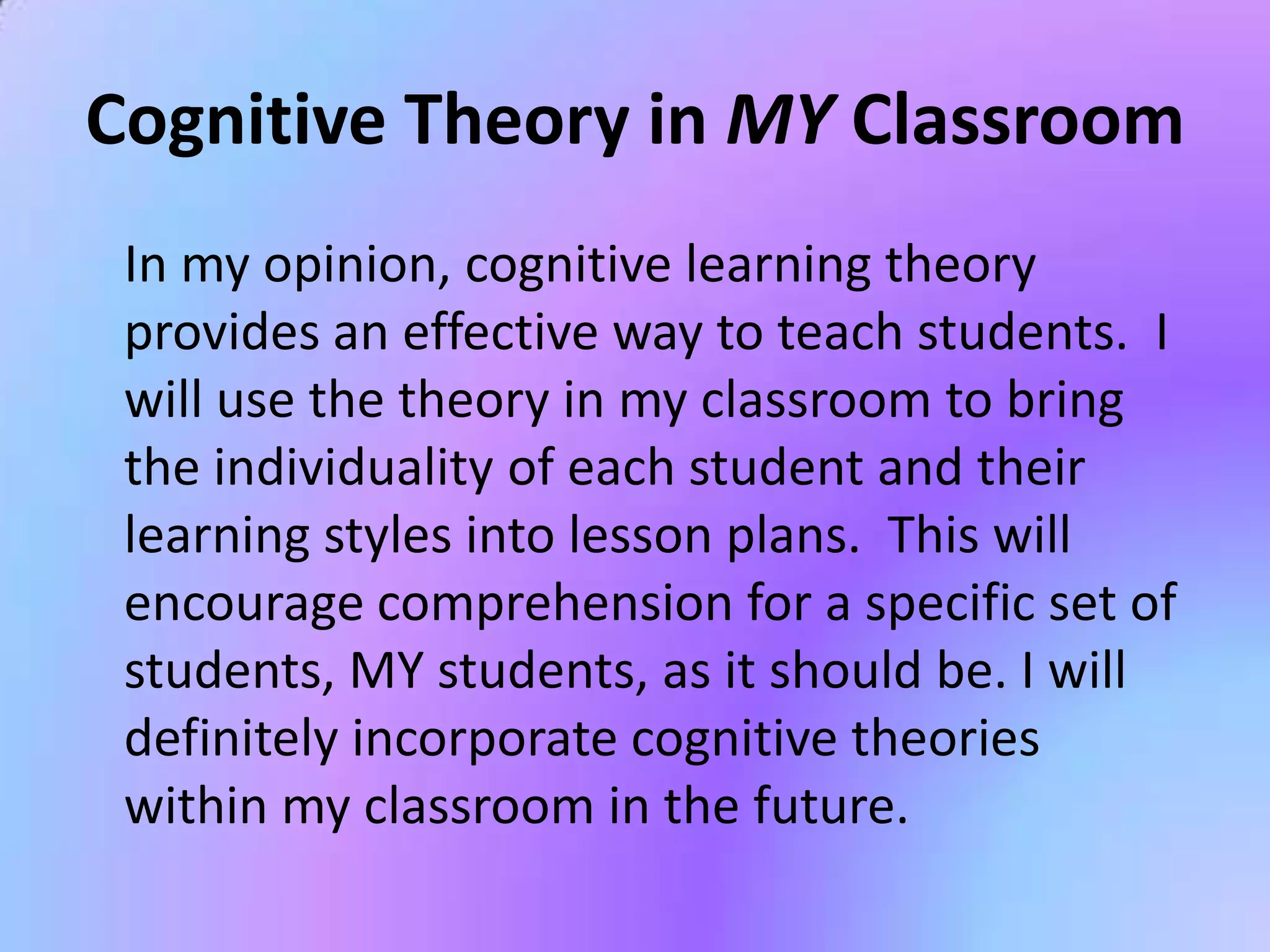 Cognitive Theory in MY Classroom
 In my opinion, cognitive learning theory
 provides an effective way to teach students. I
 will use the theory in my classroom to bring
 the individuality of each student and their
 learning styles into lesson plans. This will
 encourage comprehension for a specific set of
 students, MY students, as it should be. I will
 definitely incorporate cognitive theories
 within my classroom in the future.
 