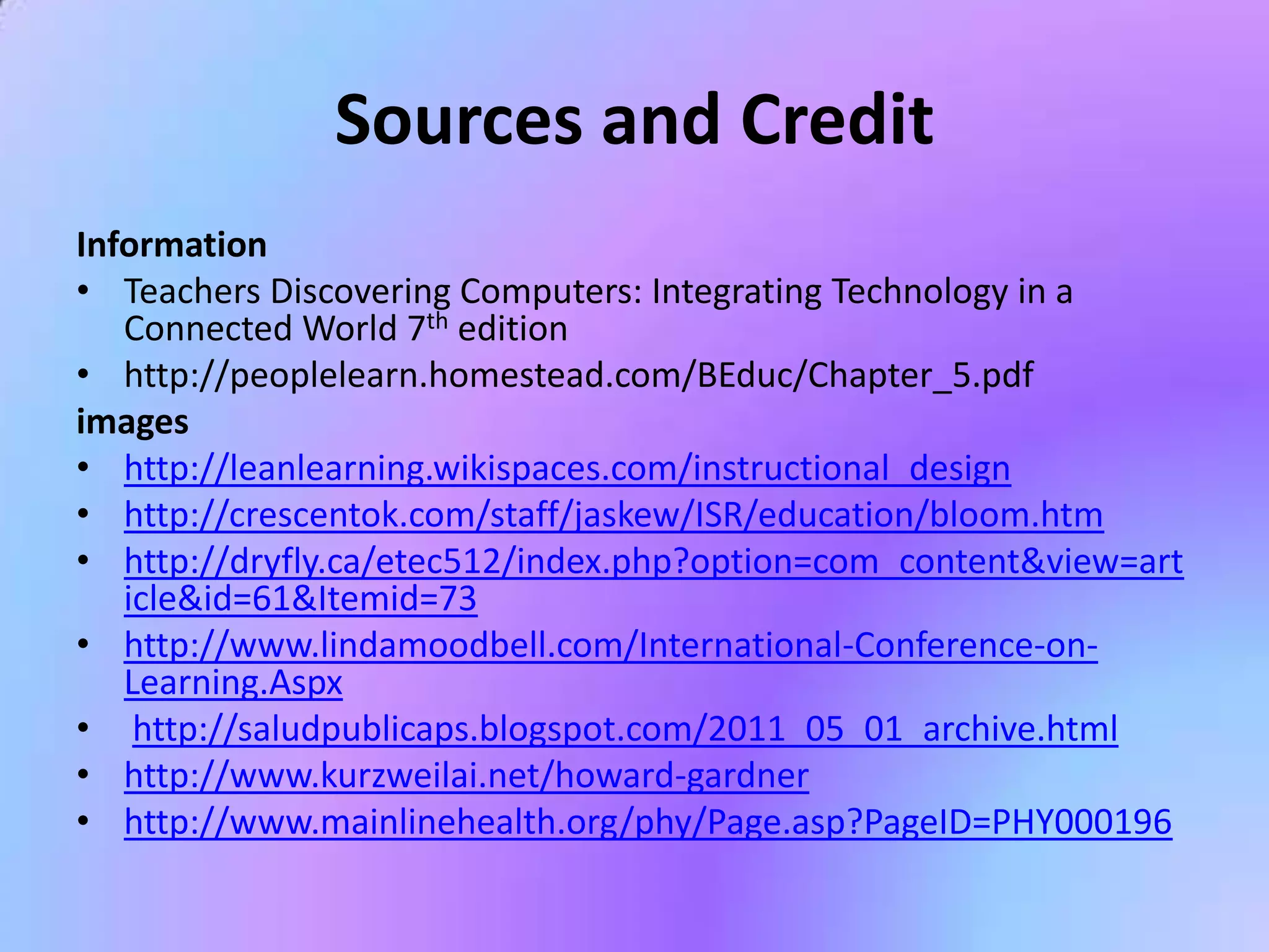 Sources and Credit
Information
• Teachers Discovering Computers: Integrating Technology in a
   Connected World 7th edition
• http://peoplelearn.homestead.com/BEduc/Chapter_5.pdf
images
• http://leanlearning.wikispaces.com/instructional_design
• http://crescentok.com/staff/jaskew/ISR/education/bloom.htm
• http://dryfly.ca/etec512/index.php?option=com_content&view=art
   icle&id=61&Itemid=73
• http://www.lindamoodbell.com/International-Conference-on-
   Learning.Aspx
• http://saludpublicaps.blogspot.com/2011_05_01_archive.html
• http://www.kurzweilai.net/howard-gardner
• http://www.mainlinehealth.org/phy/Page.asp?PageID=PHY000196
 