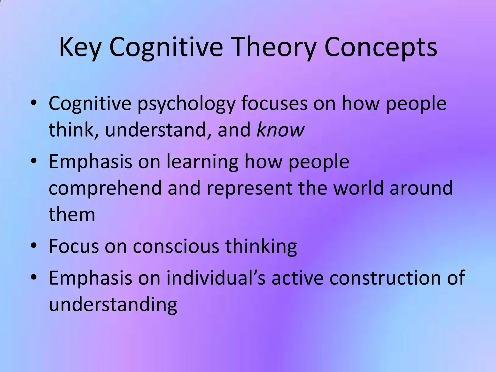 Key Cognitive Theory Concepts
• Cognitive psychology focuses on how people
  think, understand, and know
• Emphasis on learning how people
  comprehend and represent the world around
  them
• Focus on conscious thinking
• Emphasis on individual’s active construction of
  understanding
 
