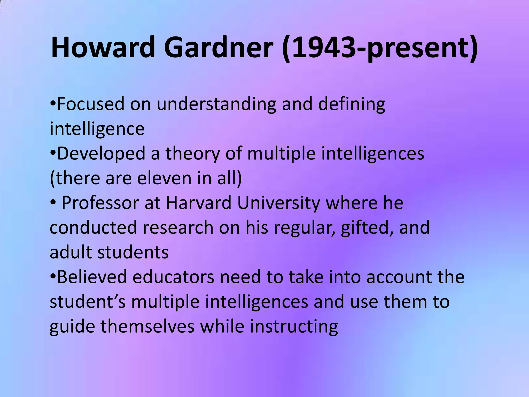 Howard Gardner (1943-present)
•Focused on understanding and defining
intelligence
•Developed a theory of multiple intelligences
(there are eleven in all)
• Professor at Harvard University where he
conducted research on his regular, gifted, and
adult students
•Believed educators need to take into account the
student’s multiple intelligences and use them to
guide themselves while instructing
 